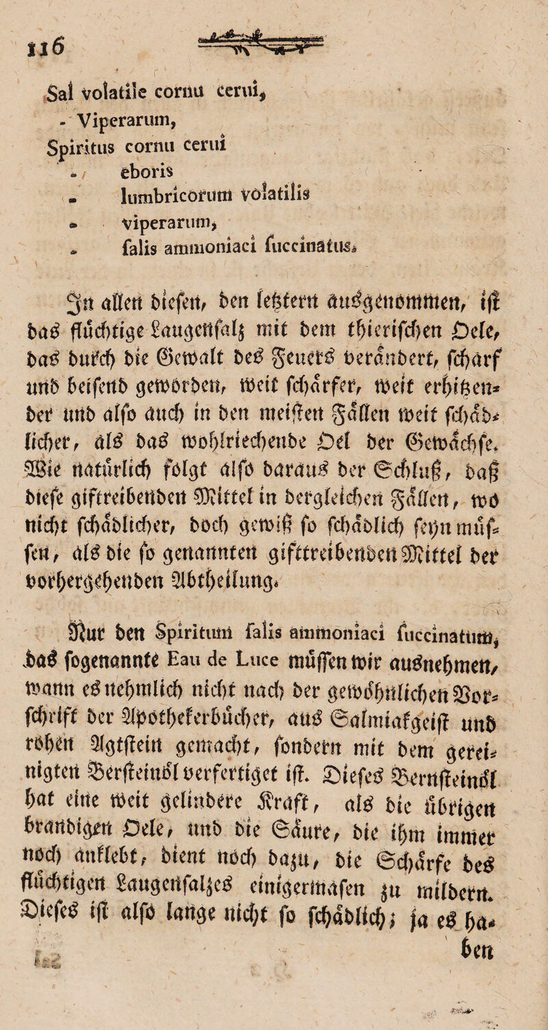 il6 ,Sai volatile cornu cenii, - Viperarum, Spiritus cornu cerui eboris . liirnbricorum Völatilis • viperarunij - falls ammoniaci fuccinatU5i bicfcitf bm i|! bad (Tuc()tigeiau(jcttfa4 mit bem tb{crifcf)en Ode, ba^ bufd) bk ©ctbalt be^ betdnbert, fd)ärf unb beifettb gett^örbem tbeit fd)drfefr tbett er^ifeen* bet uttb (jifo ötteft in ben meijien §d(lcn tbeit fc()db^ (tebetf baß tbobitied)enbe Dd ber 0eti>dcf)fe* ?[Bie naturlid) folgt cilfo barctu^ bcr0cf)tu^r ba§ btefe giftteibettbcit Mittel in bctglelcben gatrert, mo tiic()t fd[)dblid)er/ boef) gmiß fo fd)db(id) fci)n rnnf^ fett, bic fo genannten gifttreibenben^Diittet bei* bovf)etgebcnben ^btt^eilimgi Sftuc ben Spiritiml falls aiiimoniaci fiiccinatitilij .böö fogmanntt Eau de Luce möflTcti tpic au^iK^mett/ «Minu cöite^jitilid) nid)f iiad; ber öci»iJl)!t(icfteit2SDC» fc))ilf( ber 31j5btf)cfcrbüc()ci-, dUÖ ©(jlmiiif3''ciff unb rb^W aigfffeiit gcmarfjt, (onbem mit bem gcreii nigtett ^er(!einb'( üeifcrtigct i|T. Siefeö S5erii|!etndl f^at eitle Weit geliabere j^raft, nid bie tibtigeit braitbigett Oele, tmb bie 6&re, bie i^m immer tibcf) nnflebt, bient nöd) bajit, bie 6d)arfe beö fludttigen Snitgcrtfaläcd einigerittafen ju milbetit. S),iefed ijt nlfö lange iiid;t fo ft^ablic^j ja eSJa*
