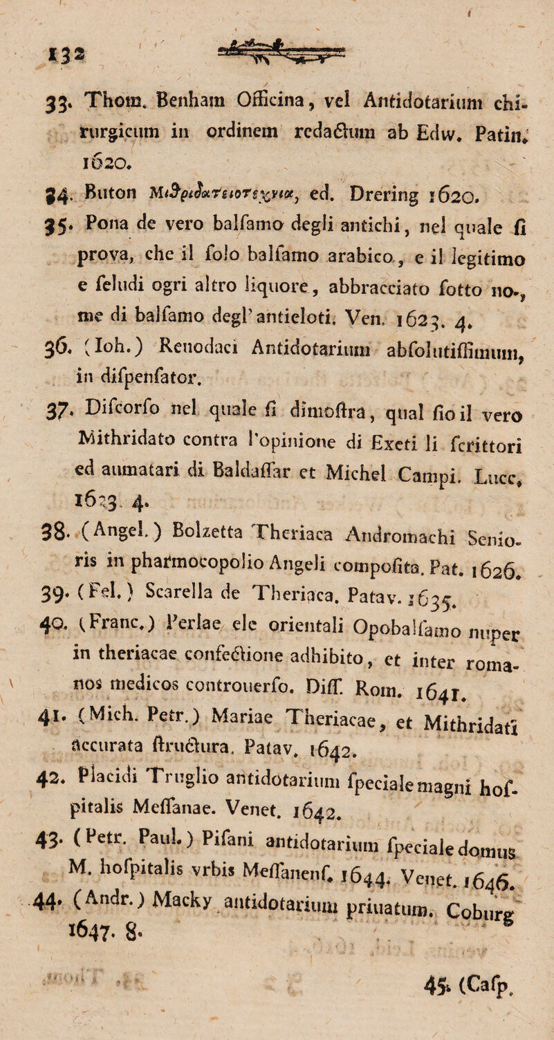 33» Thoffi. Benham Officina, vcl Antidotarium chi- rurgiciim in ordinem rcdaÖum ab Edw. Patin* 1620. 34- Buton Mt^pi^oiretoTsy^ytotj ed. Drering 1620. 35. Pona de vero balfamo degli antichi, nel quäle fi prova, che il folo balfamo arabico., e i! legitimo e fcludi ogri altro liquore, abbracciato fotto no^, me di balfamo degPantieloti. Ven. 1623. 4* 36« (loh.} Reiiodaci Antidotariuni abfoliitiffimuiii, in difpenfator. 37. Difcorfo ncl quäle ü dimoftra, quäl fioil vero Mithridato contra l'opinione di Excti li fcrittori ed aumatari di Baldaffar et Michel Campi. Lucc* 1623. 4. 33.r(Angel) Boizetta Theriaca Andromachi Senio- ris in pharmocopolio Angeli compofita. Pat. 1626* 39. (Fel) Scarella de Theriqca. Patav. 1635. 40. (Franc.) Perlae/elc orientali Opobalfamo nuper in theriacae confedUone adhibito, et inter roma- nos medicos controuerfo. DitT. Rom. 1641. 41. (Mich. Petr.) Mariae Theriacae, et Mithridati üccurata ftruöura, Patav, 1642. 42. Placidi Truglio antidotariuni fpecialemagni hof- pitalis Meffanae. Venet. 1642. 43. (Petr, PauI.)Pifani antidotarium fpecialedciniiis M. hofpitalis vrbis Meffanenf. 1644. Venet. 1646. 44. (Andr.)Macky antidotariumpriuacum. Cob.irf 1647.8- ( ' • 4S‘(Cafp.