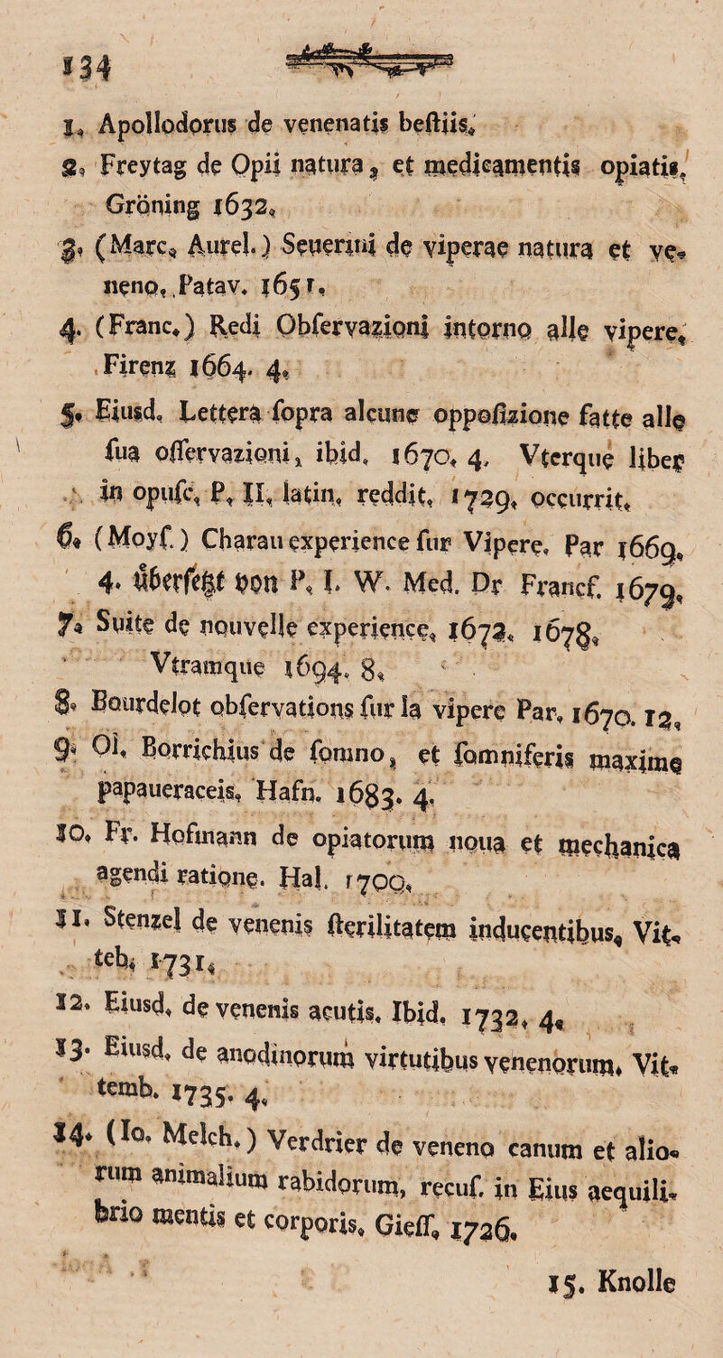 »34 I, Apollodorus de venenatii beftiis* S, Freytag de Opii natura, et medleamentis opiatiij Gräning 1632^ (Marc« Aurel) Setter^ui de viperae natura et ve^ iieno, Fatav, 165 r, 4. (Franc*) Redi Obferva^iQnl intoruQ alle vipere, «Fireni 1664- 4, Fiusd, Lettera fopra alciine oppoßaione fatte alle fua oßervazlQmi ibid, 1670*4, Vtcrque Ube? V In opufc, P, II, latiii* reddit, occurrit* (Moyf ) Charaii experience fui? Vipere, Par 1669* 4» il6erfe|t bon l\ l W. Med. Pr Francf. 4679, 7« Suite de uQuvelle experience, 167a« 167g, Vtramqiie 1694. 8% ' 8* Bourdelpt obferyations für la vipere Par, 1670.13, 9^ Qi, Berrichius de fomno, et famniferis maxIniQ papaueraceis, Hafn, 1683, 4^ 10. Fr. Hofuiann de opiatorum noua et meehanica agendi ratique. FIa|. i^qq, 11. StwMl de veneni? ftsdUtafem indueentibus, Vit, teb^ 1731, 12. Eiusd. devenenis acutis. Ibid, 1732, 4, 13. Eiusd, de anodiuorum virtutibus veneuorum. Vit, 1735- 4. 14* (Io. Mclch,) Verdrier de veneno camim et alio, riim ammalium rabidomm, recuf. in Ei«? aeqtiili, bno menüs et corporis. Gieff, 1726. 15, Knolle