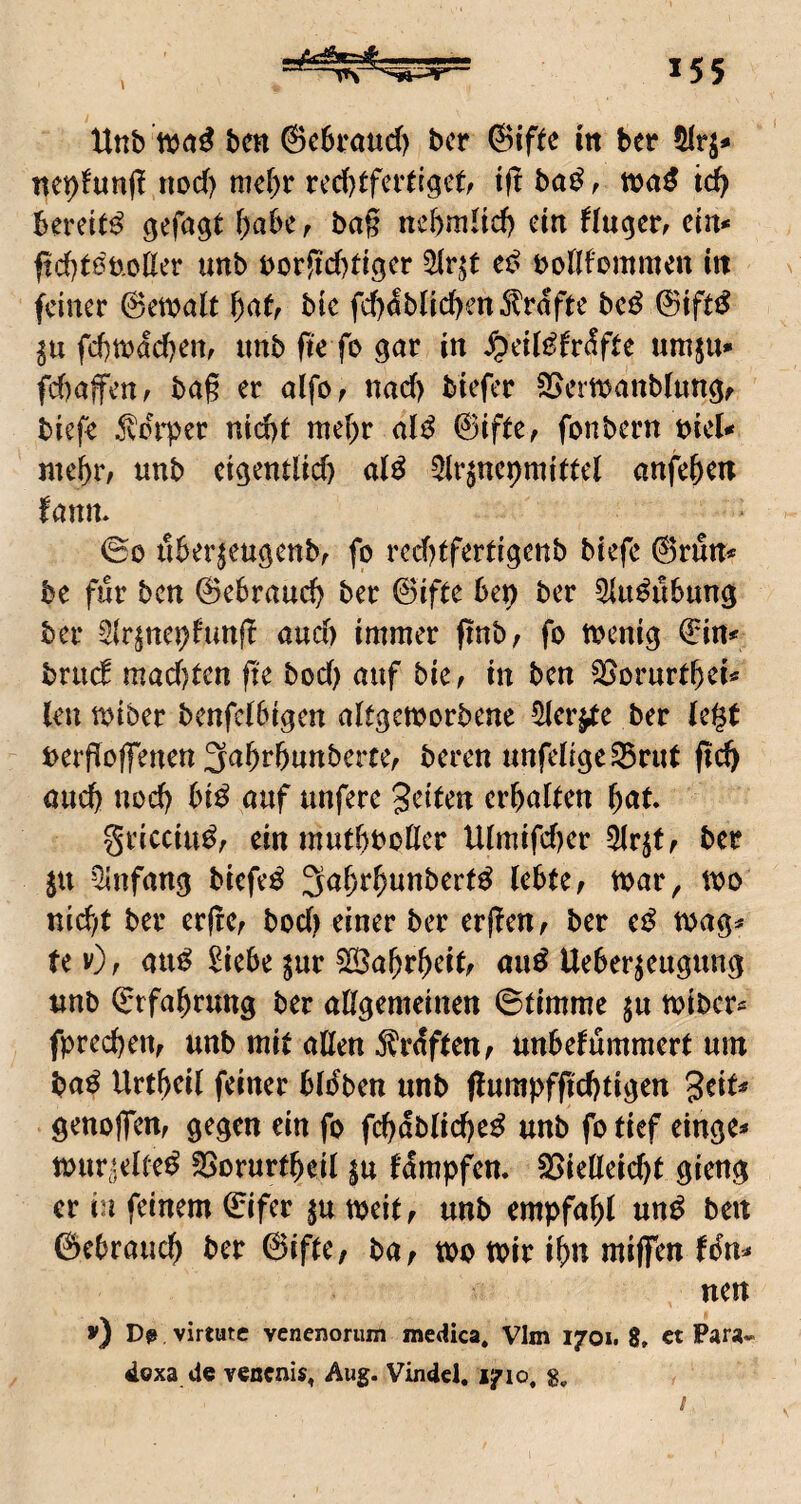 Hnb ben @c6t*aud) bcr @iftc in ber nepfunjl nod) me&r rcd)tferd^c(/ tfl ba^ ^ xcaß td) Bereite Ocfagt f)aBe r bag nebmHd) ein flu^cr^ ein* ftcBtöb.olIer unb t)or!id)tigcr bollfommcn itt feiner @ewait ^atr bic fd)^bnd)en^l'rdfte bc^ fd)mdd)en, imb fte fo i« ^etli^frdfte umju*» fd)afenf bag er alfo, nad) biefer Sjcrmanblungf tiefe ^vdrper nid)t me()r ©ifte, fonbern t>iel* ntcBr/ nnb ct^endid) aU 5ir$ncpmidel anfe&en fanm ©0 uBerjeugenbr fo vcc()tfevtigenb tiefe &mn* be für bctt ©eBraud^ ber ©ifte Bep ber ^{u^uBung ber Slr^nepfunf! and) immer jinb; fo toenig ©in# brud mad)tcn fte bod) auf bie^ in ben 25orurfBei« kn miber benfclBigen akgemorbene 5ier^e ber le$t bevfioffenen ^a^v^ntevtCf teven unfeligc^vitt fid) and) ttod) Bi^ auf nnfere getkn crBalkn ()at gricciu^, ein mntBboßcr Ulmifd)cr 5Ir^tf ber ju ^infan^ tiefet 3aBr^unber(^ kBte, mar, mo nid;t ber erfrCr bod^e^^er ber erfleUf ber e^^ mag^ te v)f au^ 2ieBe ^ur ^a^r^eik au^ UeBerk«9«ng nnb ©rfa^ruttg ber aßgemeinen ©timme jn miber^ fprecBem unb mit aßen Graften^ unBefummert um ba^ Urt^eil feiner Bkben unb (lurapfficBtigen geik genojfem gegen ein fo fcbdbiid)e^ unb fo tief einge* mur^elte^ SSorurtbeil ju fdmpfen. 25ießeid)t gieng er in feinem ©ifer meit^ unb empfahl un^ ben ©cBrauc^ ber ©ifte, bar mo mir i^n miffen (6n* nen v) Dß virtutc venenorum medica« VIm 1701. 8, ct Para-^ doxa de venenis^ Aug. Vindel. 1710, g.