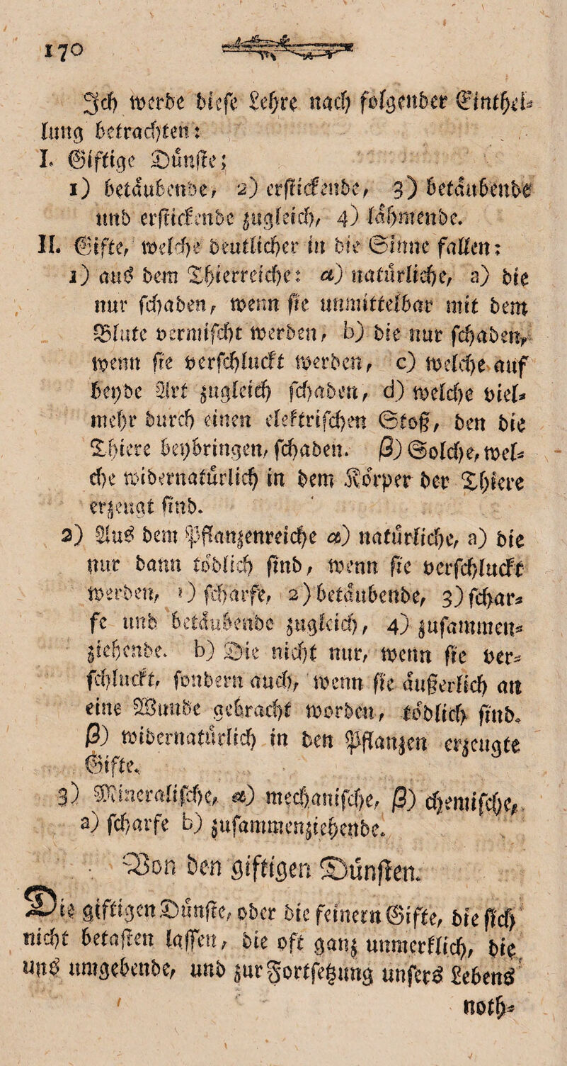 tt)erbe btefe lun^ 6efröd)^e^: L Giftige Dünfle; 1) 6etduBcttbCr 2) cvftideubCf 3) 6etdit6cnte tittb erfttcfmbc ^ugleid)^ 4) hifmienbe, II. 6ifter n>dd)e i)eutUd}cv in bie <Bimu faßen; j) aa^ bcMti S^terreic^e; ct) natuvUd)ef s) bk nur fc()abenf mnnfk unmittelbar mit bem uermtfcbt n^erbeUf b) bk nur fcbaben^ n?enn fk berfd)lucft merbcn, c) tuclc^e auf bcijbc 3lrt ^uglete^ fcf)aben^ d) ti0e(d)e bkU mc[)r burd) einen deftrifcben ©tog, ben bk %f)ku bei}6ringen/ fcbaben. ß) @oIc()e, mcU d)e txdbernaturlic^ in bem 5vdrper ber X&iere erjieugt gab* 2) bem ^]3gan|enreicge a) natürliche, a) bk nur bann tbblich gnb, trenn fic rcrfchlucft tperben, 0 fd)arfe, 2)6etdii()enbe, 3)fd>ar« fc imb bctdubenbe ^iiglcicf), 4) a«fnmmen^ ^ief)cnbe. b) ©ie nicht nur, trenn ge rer^ fchlucTt, fonbern auch, trenn fk dugerlid) an eine ^uuöe gebracht irrrben, tdblich finb. ß) tinbmmtudid) in ten ^an^cn erzeugte önfte^ 3) ?l^inciYdifcf)e, mec|)a!iifcf)e, ß) dmnfdKi a) fchaife b) ^ufammen^i^^^^^^^ ^ , Q3on ben giftigen ©ünflen. S)i$ giftigen5^unfte,ober biefeinem0ifte, biegef) nicht hetagen lajfen, bk oft gan^ unmertlich, bt^ un^ nmgehenbe, unb prgortfegung unfern 2e6enö ' noth^