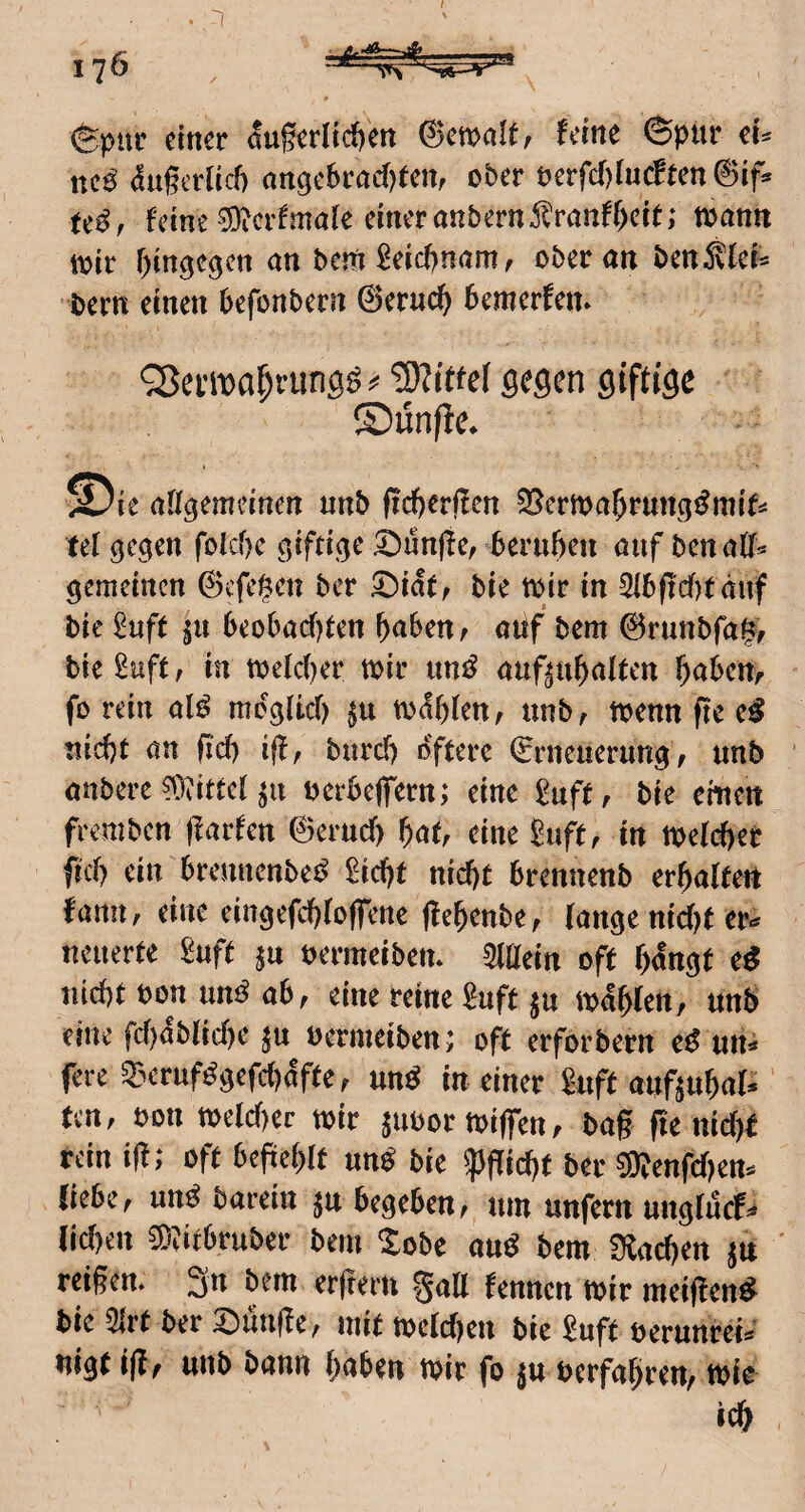 I . ^ 176 , (Spiir einer &§erlid)ett ©cwölf^ leine ©pur ei^ ttC0^ (!ugerlid) ange6rad)tett, ober mfdjlnätm 0if* Uß, feine 0i)icilmöie einer anbern5lranff)eit; toann toir f^in^c^cn an bem £eic()nam, ober an ben^lcN bern einen befonbern 0eruc^ bemerfem QJewa^riing^ ^ gegen giftige ®ün/ie* ©ie atigemeinen nnb ficberflen 35crma^rungi^mif^ tel gegen foiebe giftige fünfte, bernbeu auf benatl^ gemeinen 0cfei^en ber ^iatf bie toir in 3ibficf)täuf bie £uft in beobacf)ten f)abcnr aiif bem 0runbfa|/ bie£uft , in toeidf^er mir imt^ auf^ubalten babeUf fo rein alö mcg(id) m^bien, nnb, menn fte e^ tiicbt an fid) iff, burd) öftere Erneuerung, unb anbere ?^)vittd ^u berbeffern; eine ^uff, bie emett fremben jlarfen 0erud) bat, eine guft, in meteber fid) ein brennenbe^ gicbf nicht brennenb erbalteit fann, eine eingefebtoffene (lebenbe, (ange ttid)t er.* neuerte guft ^u oermeibem Mitteln off bangt e^ nicht bon un^ ab, eine reine guft ju mdbten, un6 eine fcbdblicbe in bermeiben; oft erforbern e^^ un* fere Q3eruf^gefd)dfte, un^ in einer gnft auftubal*' fcrt, bon tt>e(d)er mir ^ubormiffen, bag ge ttid)f rein ig; oft befteblt un^ bie ^giebt ber ®enfd)en*^ liebe, un^ barein ju begeben, um unfern unglucf^ [id)en ^^itbruber bem Xobe au^ bem flachen in ' reißen. 3n bem erfreru %aU fennen mir meigen^ bie 5irt ber klinge, mit metdjen bie guft berunreis nigt ig, unb bann haben mir fo ^u berfabren, mie ich