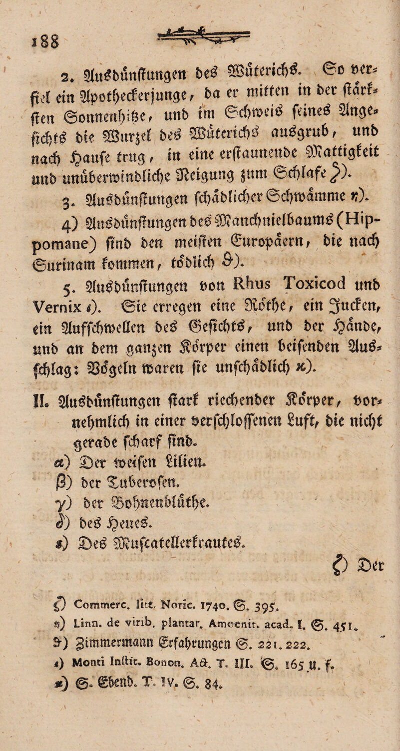 2* ?)(it^bött(!mt9m be^ 5[Bu^er^d)^. 00 w. ftcl ein 5lpot()ecferjungef bn er mitten in ber flar^^« den @onnenr)i6e, unb im ©d)mci^ feinet Sin^e^ fid)tß bie ^iinet be^ ^IBnteridf)^ au^grub, ^ «nb nndf) ^nufe trii^ f in eine erdnunenbe 0}i(jttigfeit unb unuberminblid&e SR^ei^un^ ^um ©d)Infe^)* 3. 5iu0bmtdunöen fc(?abticf)cr ©d}mamme >:)* 4) Slu^bundungen btß ^nnc()nie(6aum^ (Hip- pomane) dnb ben meiden Europäern, bie nad) ©nrinam kommen, tobUd) 5* 5lu^bundnn^en non Rhus Toxicod unb Vernix i). ©ie erregen eine 0lctbe r ein 3uc!ctt, ein 5luffd)meÖen bc^ unb ber ^)dnbe, unb nn bem ganzen Ädrper einen beifenben fcbkg: SSdgelrt maren fie unfcbdblic^ kX IL Slu^bundungen döt^rriecbenber 5ldr^)er^ bcr^ nebmticb in einer berfd)(offenen ^uft, bie nid}t gerabe fcbnrf finb* ä) ^er toeifen £i(ien. 0) ber Xnberofen. y) ber ?i5obnetib(utbe* bc^ S^auß^ f) ?D?ufcate((erfranfe^* 0 Scr ^ Commerc. litt, Noric. 1740. jj) Linn. de virib, plantar» Amcenir. acad. 1. 451». 9-) gimmermann grfabrungen ©. 22L.222» 4) Monti Inlh'c, Bonon. Ad. T. IJL 10» 1654. f* je) g&enb. T. !V.. 84,