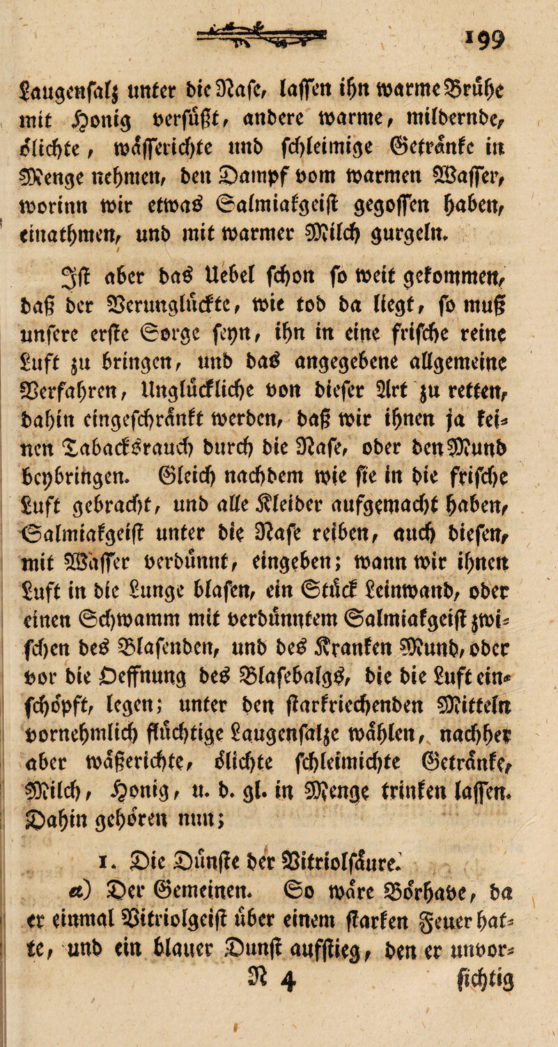 Söugcnfatj unter bieSRafe, kjfcn i&n t\)nrme55ru^e mit ^)ont9 berfu0tf anbere warme f mitbernbcr oltc&te f w^(feri(^tc «nb fd)teimröe ©etrönfe in ^enge ne^mett, ben 2)amj>f öom warmen 53Jaffei> worinn wir etwaö ©aimiafgeifl gegofen ^abeUf einatbntem unb mit warmer 0Oti(d) 31! aber ba^ Uebet febon fo weit gefommertir baß ber SJerunglurftCf wie tob ba Uegtf fo muß unfere erße ^orge fepn, ibn in eine frifebe reine £uft ju bringen f unb ba^ angegebene aögemeine fCerfabren, Ungfuefliebe bon biefer 2(rt ju rettem babin eingefebr^t Werbern baß wir ihnen ja feM nen Xabadi^raud) bureb bie D^afe^ ober ben®?unb bepbrihgen. ©leicb naebbem wie fie in bie frifebe £uft gebracf)t, unb alte Kleiber aufgemaebt buben^ ^almiatgeiß unter bie D!afe reiben, and) biefeUf mit ^S^affer uerbimnt, eingeben; wann wir ihnen Saft in bie £unge btafen, ein ©tilcf ^einwanb, ober einen 0cl)Wamm mit uerbünutem ©almiafgeiß jwi^ fdjen be^ ^lafcnben, unb be^ 5?ranfen ?9!unb,obec bor bie Deffnung be^ SStafebatg^, bie bie £uft ein<* febopft, (egen; unter ben ßarfrieebenben 5Diitte(« bornchwlicb ß^ebtige Saugenfalje wählen, naebher aber wdßericbte, i^licbte fcbleimicbte ©etrdnfer ®i(cbf ^onig, u. b. gl. in 50?enge trinfen (affem SJahitt gehören nun; I. £)ie 5^unße ber aSitrioIfdureJ ä) ®er ©emeinen. ©o Ware E^orhabe, ba er einmal SSitriolgeiß aber einem ßarfen geuerhaf^ tCf unb ein blauer Sunß aufßiegf ben er unuor^ 31 4 fiebtig