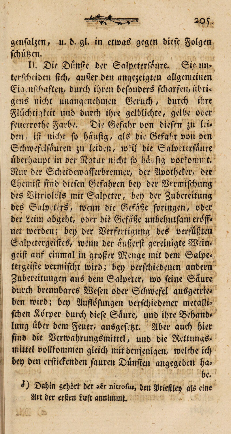 w gcnfaljcttr b. 9L in ctmß se^cn bicf? golgen fd)u$en. IL 2)ie 5!)nnire ber @afpeter0ure» ©ie im« (erO^)ciben ftd), außer ben anc^ejel^ten attgemeiuen ©iacnf:baftenf burd) i^vcn befoiiber^ fcbarfeu/iibrt=* gcn^ nicfte unangenehmen ©eruch r burc() ihre giud)(i^ifcit unb burd) ihre geiblichtc, gelbe oDer feuerrethe garhe. ^ie 0efahr bon biefen ^u hi* ben? iß nid)t fo h<^ujiig, al^ bie 0efabr bon ben ©chmefclfauren ju leiben^ mrij bie ©alpeterfdure überhaupt in ber Ü^atar nicht fo hduftg borfomn^t. 3^ur ber ©d)eiben)afferbrcnner, ber ^ipotheleiv bec (Iherniß finb biefen 0cfahren bet) ber SSermifchnng be^ ^itriolcl^ mit ©alpeter, bep ber Zubereitung bC6 ©alpeter^/ tpcnn bie 0efd§e fpringen, ober ber 2eim abgeht/ ober bie 0efdße unbehutfam erb'jf«» net toerben; bep ber S>erfertigung be^ Perfügten ©alpetergeiße^r toenn ber dugerß gereinigte 9[ßein* geiß auf einmal in großer COiCnge mit bem ©alpe=* tergeiße Permifd)t toirb; bep pcrfchiebencn anbern Zubereitungen aui^ bem ©alpeter, too feine ©dure burch brennbare^ SBefen ober ©d)tt;>efel au^getrie^ ben toirb; bep 5lußbfungen Perfd)iebener metaßU fdjen 5vdrper burch biefe ©dure, unb ihre ^ehanb- lang über bem geuer, au^gefept 5lber and) hier pnb bie S5ertt)ahrungi^mitte(^ unb bie fÄcttung^** mittel Polßommen gleid) mitbenjenigem toelcpe ich bep ben erßi(fenben.faurett ^ünßen angegeben ^a* be. iDahin ßebört ber air nitrofus, t)en jptieglep eine Slrt ber ergen £uft annimmt.