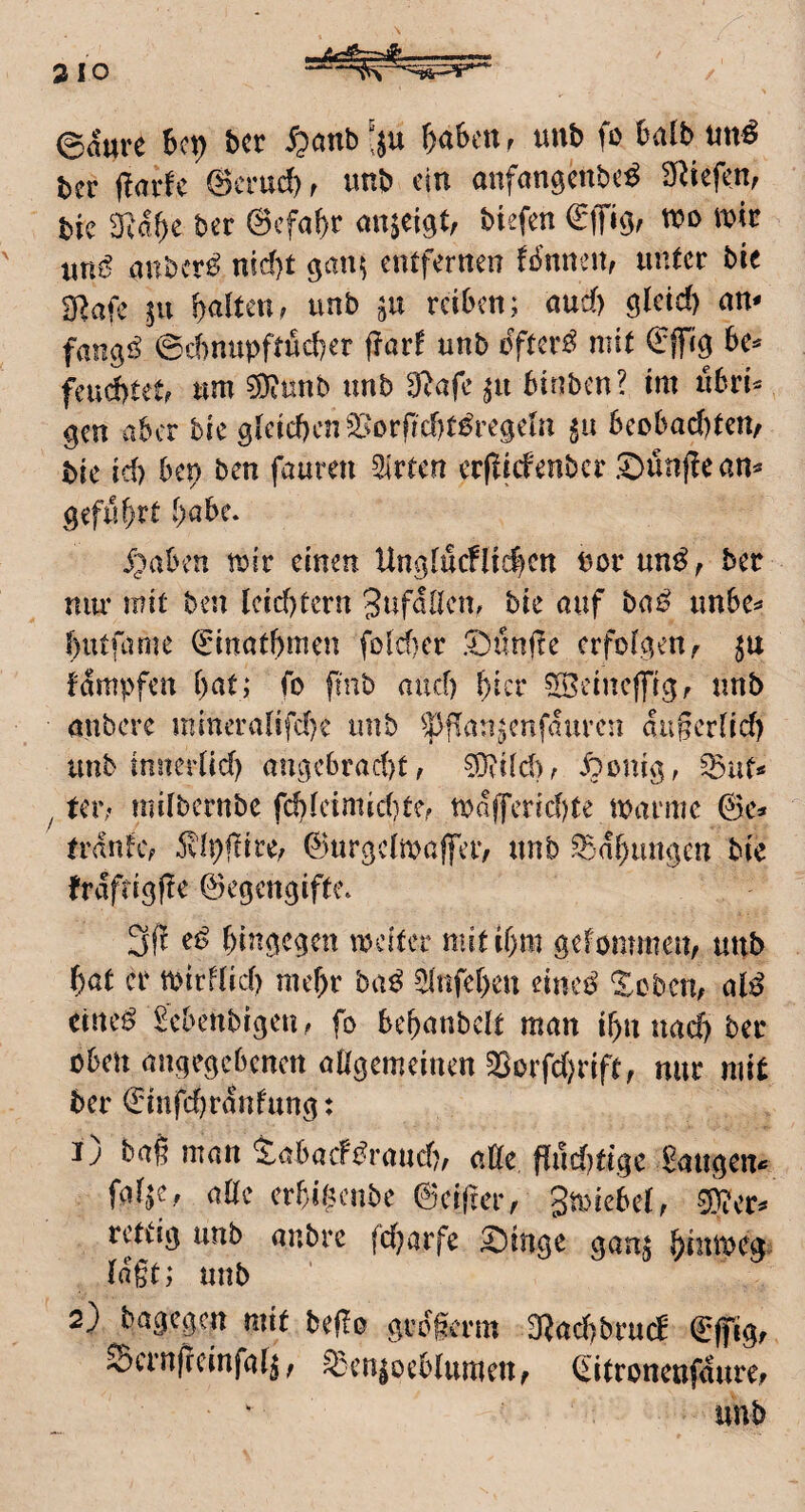 ©&re bcr ipanb'ju ^ahtiXr unb fo bdb ber (larfc ©crud), unb ein anfangenbe^ Sf^iefen, bic mäf)t ber ©efa^r anmt, btefen anber^ nid)t ^ant^ entfernen fb’nneit, unter bie SRafe in galten, unb in reiben; aud) öletd) an- @c()nupfti5d)er ffar! unb öftere mit ©ffig bc^ feuchtete um 5)?unb unb 9^afe ^u binben? im ubri^ gen aber hk gleid)cn23orf]d)t^regeia beobad)ten/ bie id) bep ben fauren 5lrten erfliefenber .^ünjlean^ geführt habe. J^aben mir einen Un3lucnid)cn uorun^^ ber um* mit ben leidstem 3wföden. bie auf haß unbe^ butflime ©inatbmen fold)cr 'Dünfle erfolgen^ fampfen i)at; fo fmb and) b^r SBeinejfigf unb oubere mincralifd)c unb ^pflan^enfauren aiigcriid) unb innertid) ou3cbrad)t, ?0vild)^ ^>i>nig, tci’; mdbernbe fc!)Ieimid)tef majferid)te marmc ©c^ fi'ifnhv 5vlpflire./ ©urgclmaffeiv unb .^'(!f)uugen bie frafti^fle ©egen^ifte» 3f! bingegen meitec mitibm gefommen, unb bat er mirf(id) mehr ba^ ^(nfeben einei^ ‘Scbcu; al^ eiltet £cbeubigen ? fo bebanbclt man ibn uad) ber oben angegebenen aögemeinen §Borfd)rift, nur mit ber ©infd)rdnfung: ij baß man iabaeft^raud), alte Pud)ttge Saugen« fa^e, aöc erbibenbe ©cifmv gmiebet, rctiig unb anbre fdjarfe ^inge gauj binroeg^ tagt; unb 2) bagegen mit bego grdgerm 3Rad)bru(d ©ffigf Scrnrccinfalj, sgenjocfclttmcn, ei(roncnf5ure, unb