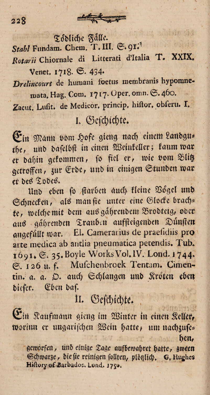 Fimdam. Chem. ©vQl* Botarn Chioniale di Litterati d’Italia T. XXIX, Vcnet. 1718. 434* DreUncourt de hiimani foetus membfaiiis hypomne- irjata. Hag. Com* 1717. Oper. omn. ©. 460. . ^acut, Lufit. de Medicor. princip, hiftor* obferii. L €itt bbm ^ofe giettg ttad) einem Sörtbp« utib bafetbjt in einen !IBeinMerj ^num mar tt bdr)m gefommen, fo fiel er, mie mn ^li§ getroffen, ^ur €rbe, unb in einigen ©tunben mar er be^ iobe^i Unb eben fo (iarben nuct) Heine ^ogel nnb ©d)necfen, al^^ manfie unter eine ©lode 6rad)* fe, melcl)emit bem au^gdbrenbem ^robteig, ober öu^ gdbrenben Xraubvn aufjieigenben S)un|len angefullt mar. £1* Camerarius de praefidiis pro arte niedica ab antlia pneumatica petendis. Tub* 169U ©* 35.Boyle WorksVolJV. Lond. 1744* ©* J26 u. f* Mufchenbroek Tentam. Cimen- tin. a. a. 0* auch ©d^langen «nb Ärdtcn eben biefer. ©ben baf. IL ©efcl)ic^t6 , (£irt S^anfmaun gieng im hinter in einen ÄeHer, morinn er ungarifcljen ?Iöein bntte^ umuacbiufe« brn, ßcmorfert, tinb efniße Slööe öuftoöbret batte, ^meen ©cbmarse, biefie reinigen follten, pl5i^ti(b» Hughes Hiftory ofSarbadosiLond. J75»,
