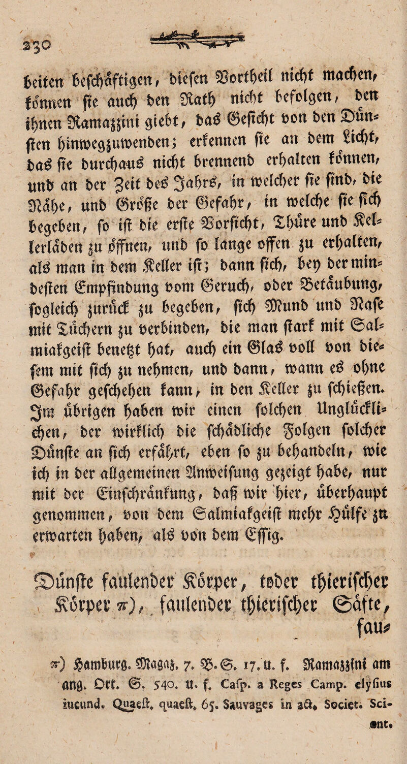 fccitm ^«fdjaftigctt, bicfen 58ort5c!f nid)f ma^cn,' fß'nnen fte bm SHat^ niefit fiefelgm, ben ifinen fRamajsini giefit, baö ©eftefit eon ben ©ün« ({cn fiintücgjutncnben; erfennen fit an bem Siefitf baö fit bur^anö ntefif brennenb crfialtcn fdnnen, «nb an ber getf beö 3afirg, in »defier fte fi'nb, bie 3Hfic, nnb ©ro'gc ber ©cfafir, in wetefie ftc gcfi begeben, fo‘i(!bie erge aSorftefif, Ifiure unb Äcl» lerl^bett ju pffnen, unb fo fange offen ju erfialten, aK man in bem fetter igj bann pefi, bet) ber min» begen ©rapgnbung oom ©eruefi, ober ©etgubung, fogleicfi jimW jn begeben, gefi SRunb unb SKafe mit Siicficrn ju oerbinben, bie man garf mit @af» miafgeig benegt fiat, and) ein ©faö oott bon bie» fern mit gefi ju nefimen, unb bann, wann ed ofinc ©efafir gefefiefien fann, in ben fetter ju fcfiiegen. 3m übrigen fiaben mir einen fclcfien Unglücfli» cfien, ber mirflicfi bie fefiabfiefie folgen fotefier ©ünge an gefi erfahrt, eben fo jn befianbefn, toie icfi in ber aOgeraeinen Slnmeifung gezeigt fiabe, nur mit bet ©infefiranfung, bagmit'fiier, überfiaugt genommen, »on bem ©almiafgeig mefit ^üffe Jtt erwarten fiaben, alö oon bem ©ffig. ©ünfte faulenber Körper, teber t^terifd^et :K6tpci; w), faiilenber rt^icrifdfcc ©dt'tc, fau# 3-) ^amburfl. 59f«8«ä. 7- Sß-@. 17. u. f. Slamajjini am öttfl. Dtt* ©. 540* tl. f. Cafp. a Reges Camp, elyfius iucund. Quaeft, quaeft» 65. Sauvages in aft* Socicti Sci- •nt*