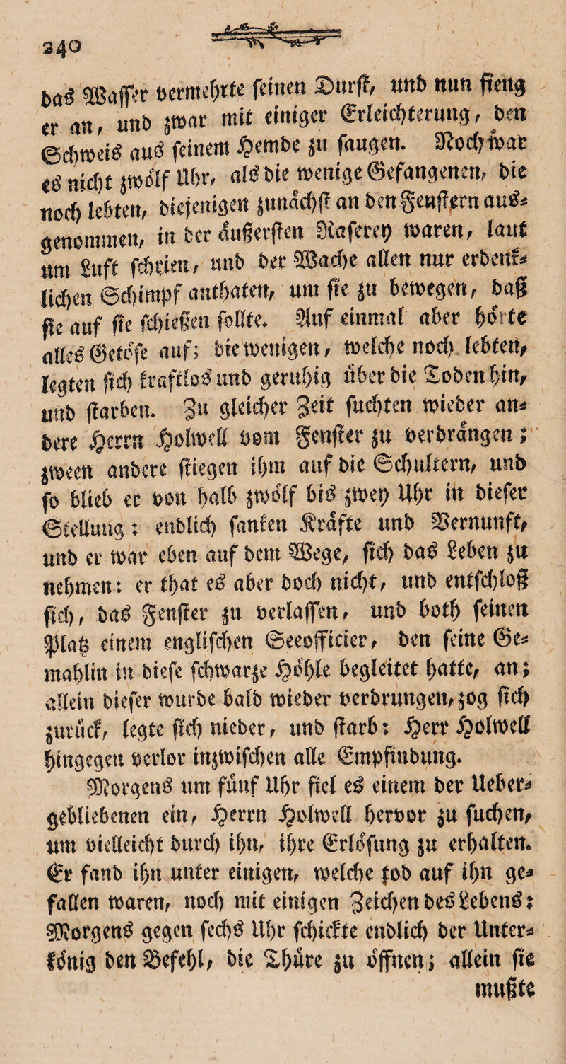 340 ^aflT^r öcrmc^t(e feinen .^m*(?^ nnb nun ften^ er an, unb pat mit einiger €rreld)terung; bett ©d)mel^ au^ feinem ^lembe fanden* mcdjmt ee^ md)UWolf Ubr< diSble menlgeeefangenem ble nod) lebten, blcjenlöen ^unac^fl an ben genjiern genommen, In ber ifugeif en SCafere^ maren, laut nm £uft febden, itnb ber ^adn aßen nur erbent^ liegen @d)imgf antgaten, um fit bemegen, bag fle auf ge fd)legen foßte. Sluf einmal aber gorte oÜe^@etcfe auf; bietoenlgen, meldic nod? lebten^ legten fteg fraftbo’imb gerugig itbcrble XobenglUf unb garbem 3« öldd)er 3^lt fud)tcn mieber an^ bere $errn ^olmeß bom genger $u uerbrangen; jmeen anbere ftlegen igm auf bic ©d)ultern, unb fo blieb er bon galb ^molf bi^ ^me^ Ugr in blefet ©tellung: eubllcg fanfen Grafte unb 35ernunft/ unb er mar eben auf bem ^ege, gd) baß ^eben ju negment er tgat e^ aber bod) nld)t, unb entfd)log gd), ba^ genger ^u berlag'en, unb botg feinen ^tag einem engllfd)en ©eeofflcler, ben feine 0e^ inagtln in biefe fdjmar^e ^ogle begleitet gatte, an; allein biefer mürbe halb mieber berbrungett,^og gd> jurud, (egte gd) nieber, unb garb: ^err fpolmell gingegen bcrlor injmifcgen ade ^mbpubung. ^orgeuö um fünf Ugr gel e^ einem ber Ueber^ gebliebenen ein, ^errn ^olmeö gerbor $u fuegen, um bießeiegt bureg ign, igre ^rlofung ju ergalten» €r fanb ign unter einigen, meld)e (ob auf Ign ge^ faßen maren, nod) mit einigen 3dd)ettbeö2eben^ ^orgen^ gegen feeg^ Ugr fegiefte cnblicg ber Untere Itfnig ben ^efegl, bic Xgure offnen; aßein ge mugte