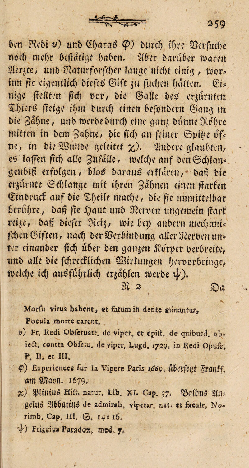 tcn 0vebt t/) tmb (Ebara^ (p) burd) ibre ^crfucbe nod) mehr 6e(?attCit babcn. 516er baruber tx^arcii 5{er^re, unb 5^?aturforfd)er lan^e md)t einig , mv^ inn fU cigcnelid) biefc^ ©ifr fud)en botren* nige fteßten pd) bor^ bie ©alle be^ er^nrntcu Xbieri^ pcige ibm biircb einen befonbern ©ang in bie gabnCf «nb tbcrbeburd) eine ganj bunneSlobrc nuittcn in bem Sabnc; bie pd) an feiner 0pi6e oY^ ne, in bie^iinbe geleiicl ilnbere glaubten, lajfen pcb aHe SufaHe, meld)e auf bctt6d)lan«. genbig erfolgen, blo^ barau^ erflaren,’^bag bie erzürnte 0cblange mit ihren gabnen einen parfen ©inbnicE auf bie mache, bie pe unmittelbar berühre, bag pe i;)aut unb O^croen ungemein pait rci|e, bag biefer 9lci^, toie bep anbern med;ani^ fd)en©iften, nach berSJerbinbung aller D^eroenun^ ter einanber pcb über ben ganzen jvorper berbreite, unb alle bie fd)recflid)en 5b3irfungen b^'roorbringe, tbcldK ich ausführlich erzählen merbe 4)* di 2 j ' V Morfü Virus habent, et fatümin dente giina^nttir, Pocula itiorte carent» v) Fr. Redi Obferuatt. de vipef, cC epift. de quibusef, ob» ie6l. contra Obfesu, de viper, Lugd. 1729* in Redi Opufc^ P. in ec III. Expericnccs für la Vipere Paris flbetfefit StÖllfp am 5}?örtu 1679. pc) 5^lintm5 Hin. natur. Lib. XL Cap. 57* 55fllbll^ gelU^ Slbbötill^ de admirab. viperar, nats «c faculc# No- rimb. Cap. III. ©* 14;? 16. 4') Friidus Paradewr^ med, 7*