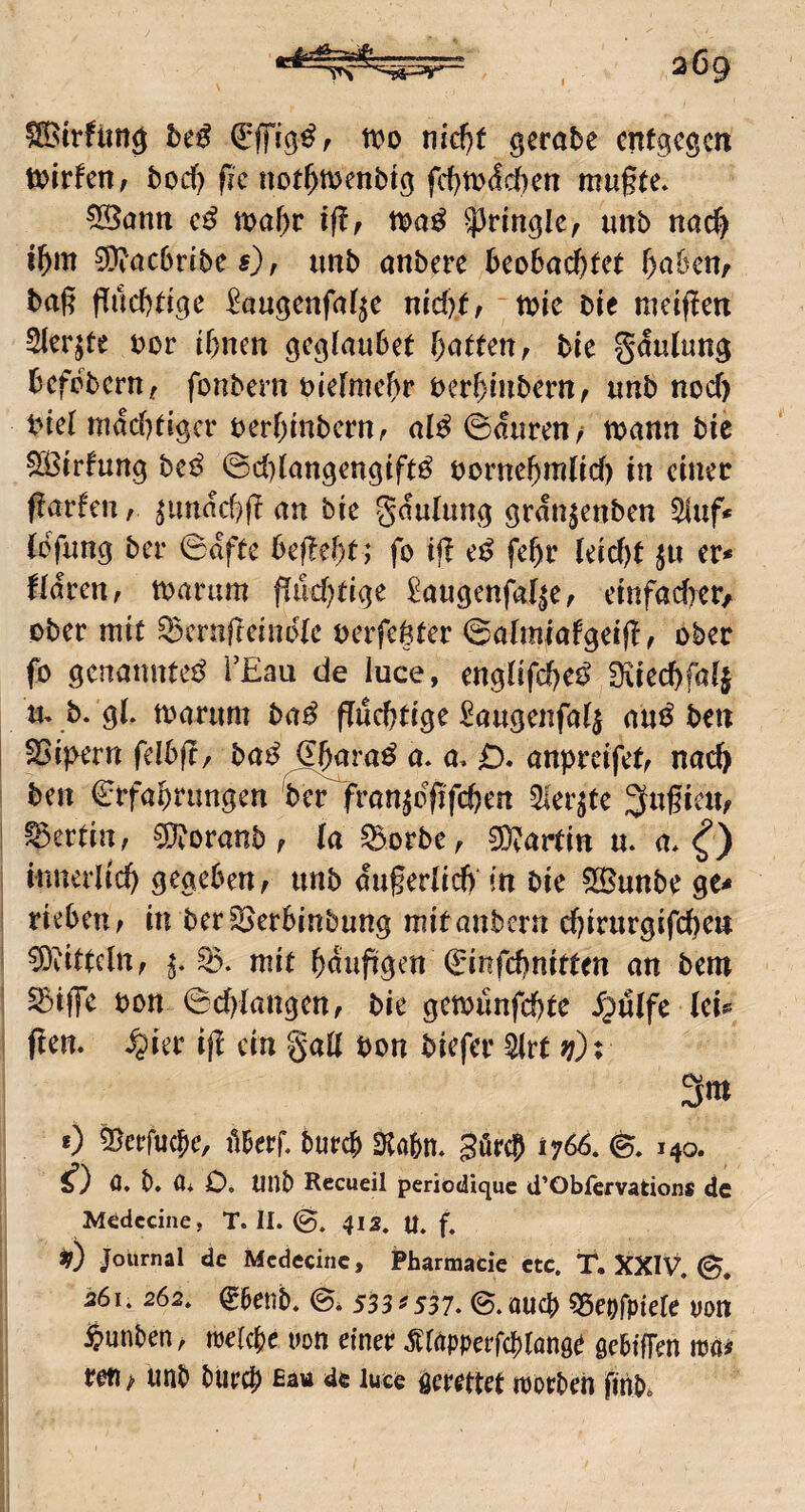 btß tt?o md)t gerate entgegen toirfeitf bod) fic not^ttjenbig fdjttjdcbcn mu§te. ^ann tt>a{)r iflf n>a^ unb nac^ t^m 9)?ac6rtbe s), imb anberc her>ha^tet ^a&eu/ baß ßucfcdge ^augenfaf^e nid)(, - tbie bie mctßm Slcrjte bor lf)nen l)attenr tu gMung befebern, fonbern btefmcbr berbiubem^ «nb nod) biel mdd)dgcr berbmbern, al^ ©duren, wann bie 533ir!ung heß ©d)langengift^ bornebmlid) in einet ßarfen / ^undd)ß an bie gdulung grdn^enben Stuf* CoYi^ng bei- ©dfte befielt; fo iß e^^ febt (ecd)t er* fidren, warum findjtige ^augenfa^e, einfadKr^ ober mit ^crnßeindle verfemter ©alimafgeiß, ober fo genannte^ i’Eau de luce, engüfcbei^ Sviecbfafj m b. g(. warum ba^ ßueßtige ^^augeiifa^ an^f ben S5i)>ern felbß, ba^^^ra^ a. a, D* anpvdfetf nad) ben €rfabnmgen ber fran^dßfeben 5lerjte 3nficu^ ^ertin, ^oranb ^ la ^orbe, Martin n. a* innerlid) gegeben, unb dugeriieb in bie SBunbe ge* rieben; in ber^erbinbung mitanbern cßirurgifc^en ^ÖdttclUf mit ^dußgen ^'infebnitten an bem ^iffe bon ©cblangettf bie gewunfebte d^ölfc (ei* ßen. ^ier iß ein gaß bon biefer irt v): 3m 0 ^eefuebe, tUerf. tureb Stobm güreb 17^. Mo* if) C, b. üi O. UnD Recueil periodique ü'Obfervations de Medecine, T. II. 412. U, f. Journal de Medecine, Pharmacie ctc. T. XXIV. 261. 262. ^aenb. e» 533^537. ©.auch sseofpiefe von $unben, trelcbe uon einer .srapperfebtönge gebiffen wä^ reti / unb btircb de luce gerettet tuorben finbo