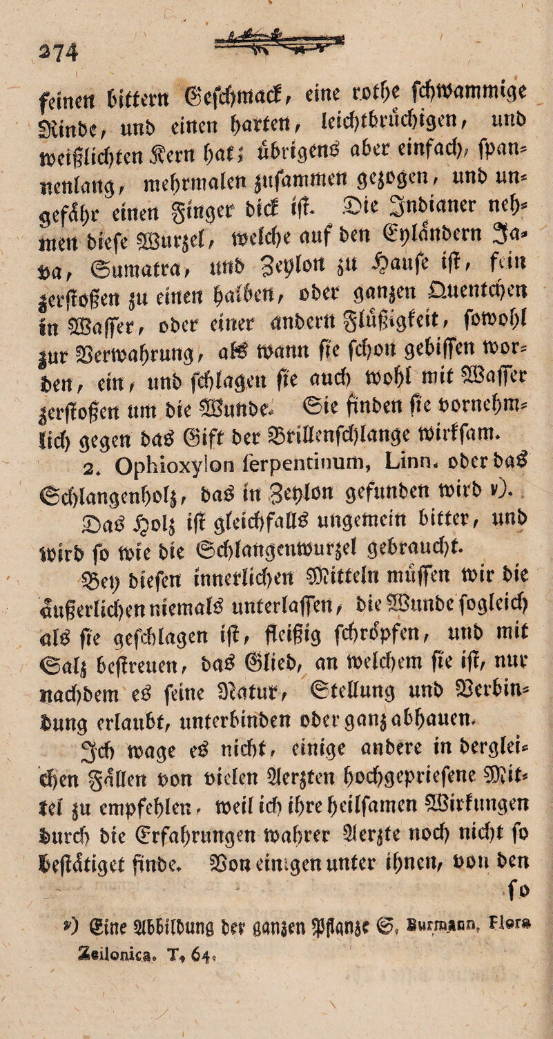 / 374 I feinen tirtern (Sefefjmaef, eine tßtU Wwammige Diinbe; unb einen garten; leici)fbn'n^igen, unb tueiflief)ten Äerrt ^afj nbrigenö aber einfaci); fpan» neniang, rae^irmaien jiifammen gejogen, unb un« gcf^i)t einen ginger biiJ i(t. ®ie Snbianer ne&« men biefe «ffiurjel, tt)efc()e auf ben gpldnbern 3a. pa^ Surttafra» unb -^nufe ij?» fein jer|Iö§en ju einen galbett; ober ganzen ^Jueniegen in ©affer; ober einer anbettt gjufigfeit, fomof)( jur Sertoagrung; aK wann fie feijon gebiffen toor. ten, ein; unb fcgiagen fie auch toogi mif^ffiaffec ^cif ogen um bie SBunbe- ©ie finbeit fie oornegm. lid) gegen baö ®ift ber S5rillenfd)lange «irffam. 2. Ophioxylon ferpentinum, Linn, oberbaö 6d)Iangengor5; bad in 3egIon gefunbett toirb »). SadJpoIj i|t gleicbfalld ungemein bitter; unb Wirb fo toie bie ©cgiangentoufsel gebrandet. «Bei; biefen innerlid)ert «Mitteln muffen wir bie «ugertidjenniemals unterlaffcn; bie5S?unbefogleid) «Id ge gefd)(agen ig, geigig fegrdpfen; unb mit ©atj begreuen; bad @lieb,^ an welcbera ge ig; nur nad)bcm ed feine Statut; ©tellung unb SBetbin« bung erlaubt; unterbinben obcrganjabgaucn. 3d) wage ed nicht, einige anbere in berglei. dfen gnOen oon oiclen Slerjten god)gepriefene SÄit» tel ju empfegien. Weil ich ihre geilfamen ©irfungen burd) bie €rfagrungen Wagrer Slerjte nod) nid)t fo begdtiget gnbe. 23on einigen unter ignem Pon ben ■fo ») @ine abbitbuns bet ganjen ipfanje Buimann, fier» XeUonica. Tt 64* \