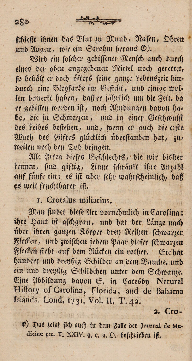 sSo fcfikge i^ttcn bitö 3}iunbf d?afett~f ßi^rett iinb \x>ic ein ©tro^m ^ernu^ 0)* 5Slrb ein fold)er gebIfTcner ^enfdf) and) bnrd^ cine^ ber oben angegebenen iö?lftel nocf) gerettet/ fo bebalt er bocb oYter^ feine gan^e Seben^^eit ()ln^ burd) eine ^tejjfarbe hn 0eftd)t, unb einige tool^ (en bemerft ^gben, bager )abt*Jid) um bie geit, ba er gebijfen toorb^n ift/ nod) ^Ibnbungen baoon bCf bie in ©cbmer^en, unb in einer ©efdjmidfi be^ ^eibe^ befleben/ unb/ toenn er gud) bie erfle SButb ©ifteif glucflid) überflanben bat/ iveilen noch ben ^ob bringen. Mz üUUn biefci^ 0efd)ted)t^/’bic toir bisher fenneu/ f!ub giftig/ Sinne fd)ranft ihre 5in^abf auf funfe ein; e^ ifT aber febr toar;rfd}einlicb/ baf e^ tbeit frud)tbarer i|?* I* Crotalus miliarius* 0}ian finbet biefe 2lrt öornebmficb in (Carolina t ibre ^paut i(! afebgrau/ unb ber Sange nad) Uber ihren ganzen Körper brep 0ieiben fd^mar^er ^fecfeitr unb jwifeben febem ^aar biefer fd)toar^ett gieefen frebt auf bem ^uefen ein rotber. ©ie bat bunbert unb bret)gig ©ebitber an bem ^aud)e/ unb ein unb brei)§ig ©d)i(bd)en unter bem ©d)tt)anje. eine ^(bbilbung babon ©. in eateöbt) Natural Hiftory ofCarolina, Florida, and de Bahama Islands. Lond, 1731, Vol. IL T.4a. 3. Cro- f) seigt ficb öueb in bem SöHe ber Journal de m,c- ilicine ctc. T, XXIV. o. c. a. O. bef(l;t‘iebcn if.