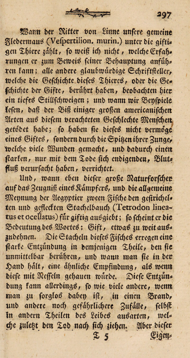 ?[Sötttt htt t)oit ^irttte uttfcre gemcme glebermau^ (Vefpertilion. murin.) unter bie ^iftU gen X^iere la^ltr fo weig id) md)t, tt)eld)e €rfa5# tungen er ^iim SBemei^ feiner iBe^auptimg ten fann; ntte anbere 0cf)r{ftgettei> ti?e[ci)e bic @efd)tc()te biefe^ X^iere^z ober bie ©e* fd)ic^te ber ©iftez berührt ^abeuz beo6ad)ten ^tcc ein tiefet (StiÜfd}Wci^cn; unb toann toir ^epf^iele Jefett z bng ber 53i§ einiger grogen americattifebett Slrtett au^ biefem oeraebtefen ©efcblecbte ^etifc^cit getobet bttbej fo ^abm fic biefe^ nicht bermoge eine^ ©ifte^z fonbernburi^ bie 6pi§ctt ihrer gunge^' toelche biete ^nnben gemachtz imb baburch einett jlartettz nur mit bem Sobe geh enbigcttbeitr Stut^ fluf berurfacht htthenz berrid)tet. Hnbz mann eben biefer groge ÜJaturforfchec oufba^Seugttigeine^^lambfer^z unb bieaUgemcitte ^Diepnung ber Slegpptier ^meeit gifche ben gegrid)et- ten unb gegedten ©tachetbaud) (Tetrodon linea- tus et öcetlatus) für giftig aue'giebt; fo fcheiut er bte ^ebeututtgbe^ 5Borte^t ©iftz etma^ ju toeitau^^ 5ubehttett* ^ie ©tachetn biefe^ gifche^ erregen eine ftarle ©ntjünbung in bemjenigen Sh^fez ben ftc mmittdbav berühren z unb tbann man ge in beü $anb ^ä(tr eine ähnliche ©mbpnbungz at^^ toemt biefe mit Oeegetn gehauen mürbe* ^tefe ©nt^tStts* bung fann atlerbing^z fo mie biete anbere z mentt man ju forgto^ babeb igz jn einen 95rattbf unb anbete nod) gefdhrtichere S^fattez felbjb in anbern Z^eilen be^ 2eibc^ au^artettz met** ^e jute^t ben Seb nach geh i{iehem 3ber biefer £ 5 f 13^?