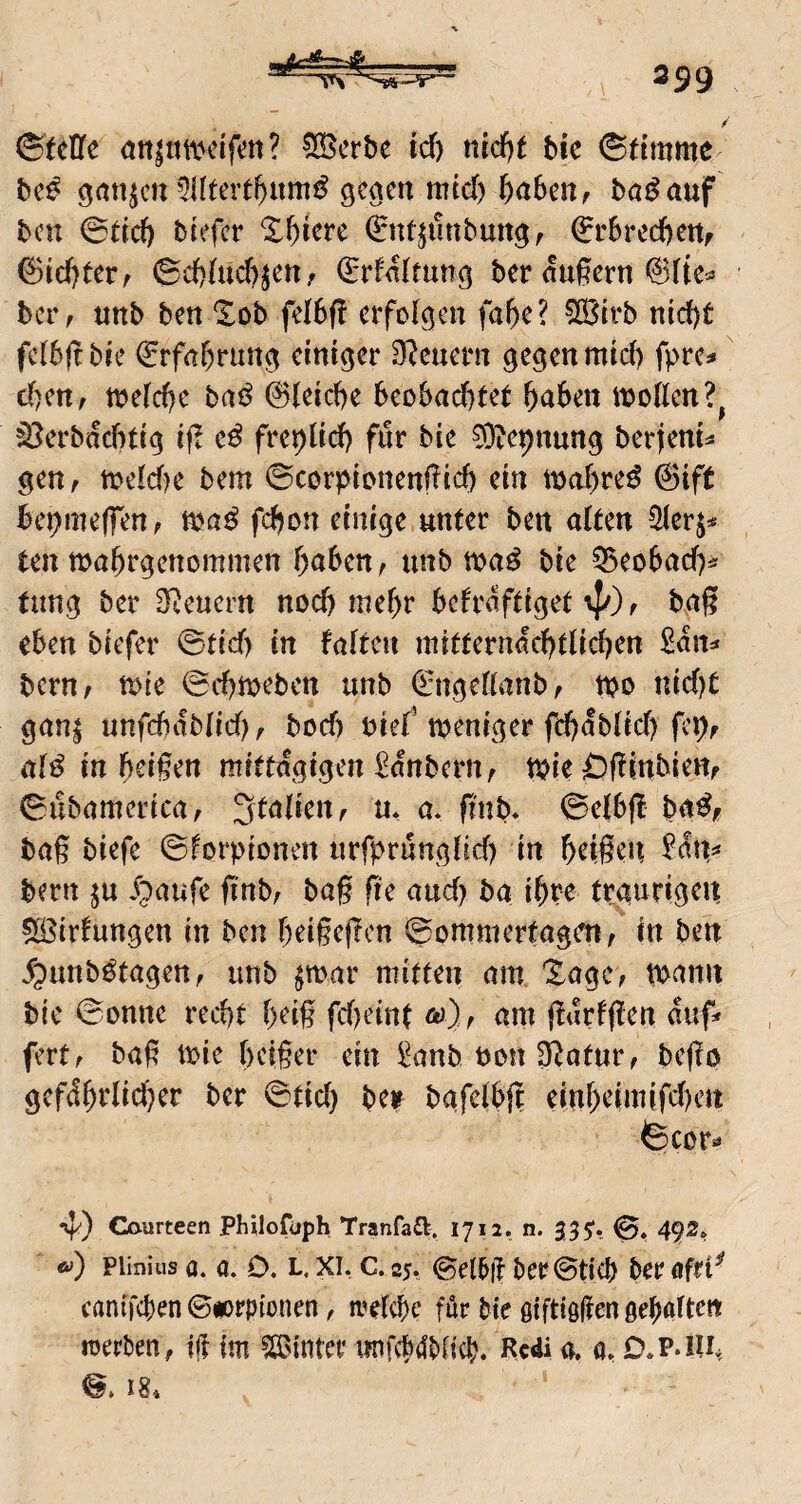 ©Me öttintiunfen? 535erbe td) ttid)f bie ©dmme bc^ ^an^cn 5iltert^iim^ ge^en mcd) l)ahmf baß auf bcu ©dd) tiefer *I^iere 0ttjunbmt^, €r6red)ettf ©id)terf ©d)(ud)^en/ (Erfalmng ber dugern ber, unb ben ‘2^ob felbf! erfolgen fa^e? 5ß3irb nid)t fcibjttie ^rfnr)rung einiger Steuern gegen mid) fpre^» d)ettf tneld)e tai^ 0ieid)e beobad)tet ^aben itjofien?^ ^erbdebtig if! freplicf) für bie 03iepnung berfeni^ gen, meld)e bem ©corpionengid) ein inabre^ 0tft bepmeffen; mß fdjon einige unter ben alten 5Her^^ ten wabrgenommen baten, unb ma^ bie ^eobad)^' tung ber Steuern noch mehr befrdftiget 4^) f bgg eben tiefer ©tid) in falten initterndcbtlid^en ßdn=» beru; n>ie ©cbmeben unb €ngellanbf tpo nid)t gan^ unfcbdblid?^ bod) nief meniger fcbdblid) fep, al^ in bdgen mittägigen Kantern, tpie C)|!inbiettf ©ubamericaf Italien f u* a* ftnb* ©elbff baßf bag tiefe ©forpionen nrfprunglid) in beigen bern ju Jg>aufe g'nt; tag ge and> ba ibpe traurigen 5ß5irfungen in ben beigegen ©ommertagen/ in ten ^unb^tagen, unb $mar mitten am. Xagc, p>ann bie ©onne recht beig fd)cint o)), am gdrfgen duf» fertf tag mie beiger ein 2anb non Statur, bego gefdbrlicber ber ©tid) be> tafelbg einbeimifeben ©cor»» nf') Caurteen PhUofuph Tranfaft. 1712. n. 355*. 0. 492* <y) plinius Q. a. D. L. XI, c. 25. (gel^ff ber©ti(b ber ofri^ canifeben ©dorpionen, n’elcbc für bie ßiftiögen gebalten werben, ift im ?S$inter nnfcb4t)(icb. Rcdi a. a, D.P.ni. 18*