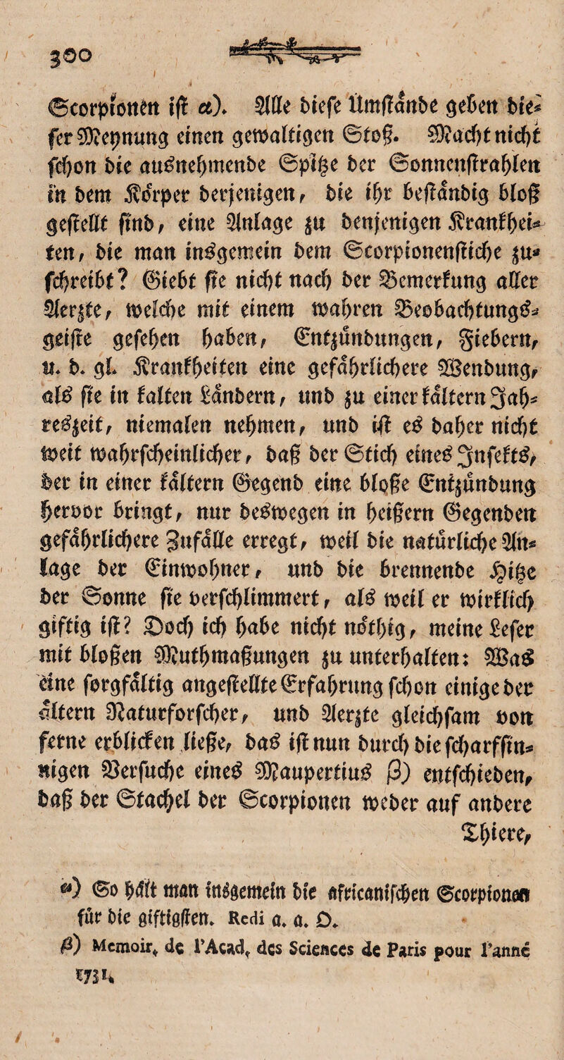 300 I ©corpiott^it i(! ä)* Wit btefe Ümflatibe ^ebctt bte# fcr3)?cpnutt^ einen ^enjatdgen ©to§. ^ad)tntcf)t fd)on bte au^ne^menbe @pi§e ber Sonnenflra^Iett in bem ^lorpee berjleni^en r bie befidnbig blog geflette ftnb, eine Einlage benfenigen 5li‘anf ten; bie man ©corpionenf!id)e ju« fclf>retb(? ©lebt fte nid)t nae^ ber ^emerfung aUtt ^cv^tCf n>eW)c mit einem magren ^eebaefetung^^* ^eifre gefe^en &öben, €nt|unbungett, gieberttf m b* gl ^ranf&eiten eine gefd^rficbere 5S5enbun^f fk in faitm ^dnbern^ tinb ju einer fditern^ab^ uß^ütf memalen ttebmen^ tmb i(t e^babernicbt mit mabrfcbeinlicberf bag ber©ttd) eine^ ^nfe^t^z ber in einer fdttern ©e^enb eine bipge ©nt^unbun^ beroor bringt, nur be^megen in beigem ©egenben gefdbrlicberc SufdÖe erregt, mei( bie naturticbe läge ber ©tnmobner, «nb bie brennenbe ^i§e ber 00nne ge berfebümmert, meil er mirfticb giftig iß? Soef) icb md}t ndtbig, meine ^efer mit biogen ®utbmagungen ju unterhalten: 5Sßa^ eine forgfdltig angegellte ©rfabrungfebon einige ber dltern O^aturforfeber, unb Siebte gleicbfam bon ferne er.blicfen liege, ba^ ignun burcbbiefd[?arfgrt^ «igen 33erfucbe eine^ ®aupertiu^ ß) entf^iebettf bag ber ©tacbel ber ©corpionen meber auf anbere Z^ktCf ©0 bdlt tiwn in^öemeltt btc flgicantfeben ©couptonen für Pte gtfHölfem Rcdia*a»D. ß) Memoir^ de l’Acsid, des Scieflccs de Paris pour Panne /