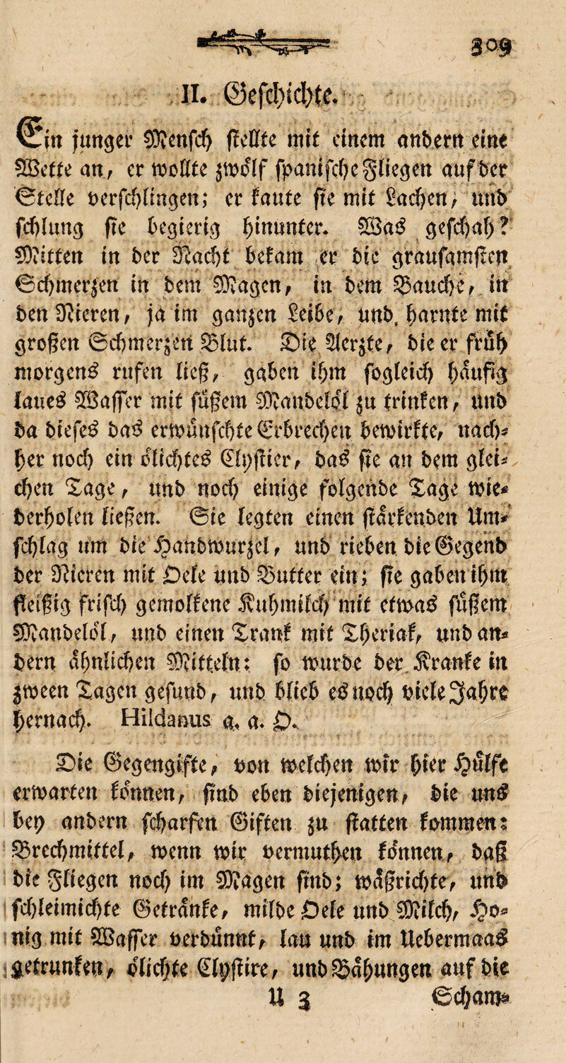 ■■ /II. @efc!)id>(e.^ juitgei* ^mfd) ficllte mit ctrtcm onbem em< 525ette ati; er moötc fpanifctjegde^ett auf bcr (gtcHe t)erfd}t{n9ett; er faute fie mit ^ad^en, unb fct)Iun3 fie begteriej hinunter* ^aß öefc()af> T !9iitteit in ber Slac^t befam er bic ^raufamflcit ©cbmerjett in bem ^agen, in bem 5Saud)er itt ben SRrcren/ jd tm ganje« $ei6e, unb, tarnte mit örogctt ©cbmerjett ^tut ®ie ^cr^te^ bie er frub mor^en^ rufen lieg/ ^aben ibm fodieid) baupd laue^ ?Iöafier mit fugem 0L^(mbcloi ju trinfen^ üub ba biefe^ bat^ ermunfebte ©rbreeben bewirftc, naef)^ ber nod) ein üiidf)tc^ ^tpgiciv t>aß ge an bem ^Uu d)en Xage r itnb noch einige folgcfibe 2^age mie* berbolen liegen, ©ie legten einen gdrlenben Um=^' fcblag um bie ipanbmur^el f unb rieben bieSegenb ber D^ieren mit Deie unb Sutter ein; ge gabenibm geigig frifd) gcmolfene Jvubmitd^ mit ctmß fugem fOvanbeldty unb einen Xrant mit Xberiaf^ unb an« bern dbnücben 0?itt.eln: fo mürbe ber. kraule in jmeen Sagen gefunb^ unb blieb ei^UQcb bicle^abre bernacb- Hildanus a. a- 0*. X)k (Segengifte; bon mefd)en mir bierdpfiife ermarten fdnneu; gnb eben biejemgeu; bie nn^ bep anbern febarfen 0iften gatten fomraen; .^recbmittel; menn mir »ermutben tonnen; bag bie Stiegen nod) im ^agen gnb; m3grid)te; unb fd)teimid)te 0etranfe/ mitbe Oete unb £0?itcb; ^>0*» :nig mit Raffet nerbunnf; tau unb im Uebermaa^ 1 geträufen; dtiegte ^tpgire; unb Labungen auf bie U 3 6d;am&