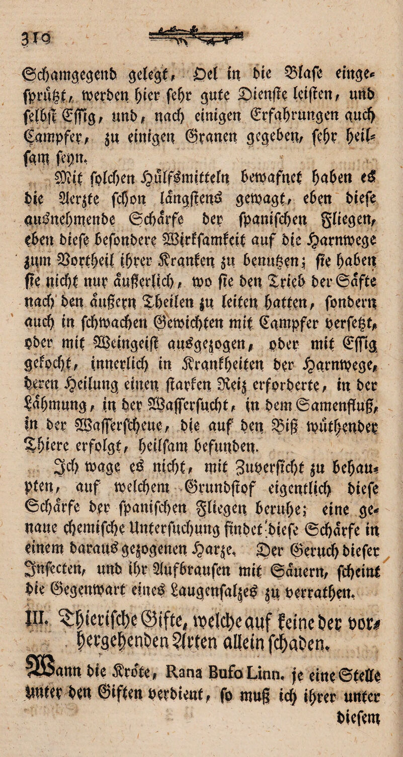 ©cf)am^e^enb 0^1 in ^infe emge** fprüglv merbctt ^ter fe^r {^nU uttb fd6j| €(frö f unb t nad) einigen ^rfal^rungen nud> fampfe^f einigen @panen gegeben; fe^P ^üU fgni fepn, 0}iip fp(d)ert X^uif^mieeefn bemafncl ^aben bie Siebte fc^on iangjlenö getpagt; eben biefp ain^nef)menbe ©d)örfe bep fpanifd)en eben biefe befonbere ^irffamfeip auf bie Jparntpege ^um 35orebeil ihrer ^^rgnfen benagen ^ fte haben ffe nid)i nup außeilid)/? tpo fie ben Srieb ber6afte nad)'ben augepn Xbeikn m (eipen hatpe«; fonbern auch in fchtpadheu ©emichpen mip (Kämpfer perfegt,» pber mit ^eingeif! au^gejogen/i ober miP ©filg gefochp; innepPid) in 5?ranPheiPen ber ^arntpege/r bereu Teilung einen flapfen D^ei^ erforberPe; in ber Rahmung; in bep 5Ö3aflrerfnchP; in bem©antenpugf in ber ?[Ba(ferfcheue; bie auf ben ^i§ tputhenbep ^hiere erfoPgp; heiPfam befiinben. n>age e^ nichP; mip 3uperf?chP ^n behaus pten; auf vpePehem -©runbjicf etgenPPid)! biefe ©d)drfe bep fpantfehen ^Piegen beruhei; eine ge.* nane ehemifdhe Unperfud)ung fittbeP-biefe ©chdrfe in einem barau^ gejogenen dparje, SJer ©eru^ biefep ^ ^nfectett; unb ihr SPufbraufen mip ©duertt; fchcitiP bie ©egentparp eine^ SaugenfaPje^ ju perraPhem lllt <:l^iepifcI)e@iftC| tpelcl)cauf feine por# ann bie ^^pote* Rana BufoLinm fe eineSpette ttuPep ben ©ifpen berbieup, fo mug ich i&per unpec biefem