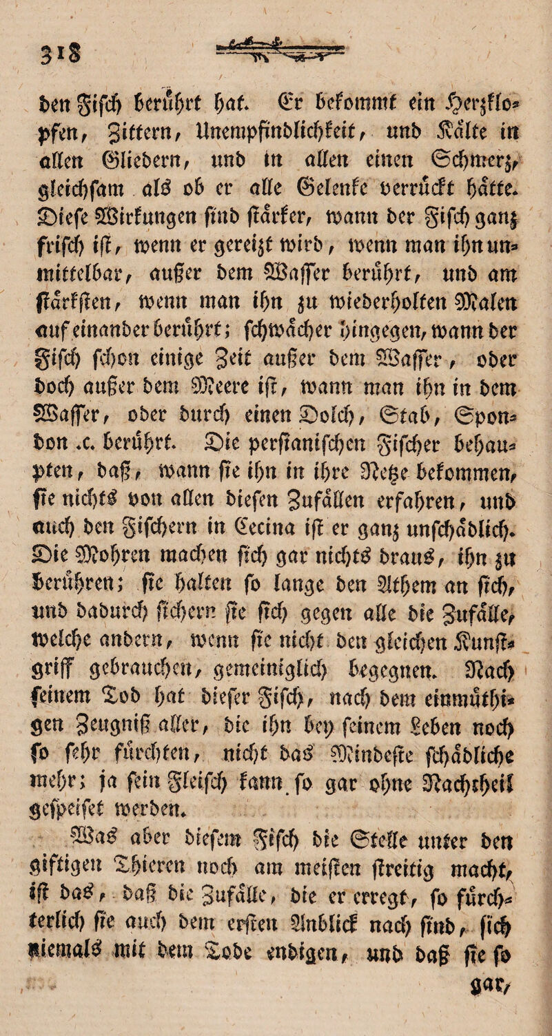 ben l)at Qct Scfommf dit S^ctiUo» pf^n, gittern, llnempfinb(ic!)feit, nnb 5vdlte in offen 0liebern, unb in offen einen 0c^mer^, gleid)fom M ob er offe ©elenfc oerrueft bdtte. S)refe SBirfungen finb fidrfer, toonn ber gifd) ganj frifcf) ifir toenn er gereift mirb, loenn man if)nun=* mittelbar, oufer bem ^^JBajlTer berührt, nnb om pdrfjlen, toenn man ibn mieberM^^n 0}?a(en onf einottber berührt; fehtodeher hin^e^en, mann ber gifch fdf)on eini,(|e geit außer bem SBaffer, ober boch außer bem 03?eerc iß, mann man ihn in bem 5Baßer, ober burcf) einen S^olch, ©tab, ©pon- bon *c berührt S)ie perßanifchen gifcher behau^ pten, baß, mann ße ihn in ihre O^ege bekommen, fte nid)t^ bon affen biefen gufdffen erfahren, unb oud) ben gifchern in ^'ecina iß er gan^ unfd)dblich* 53ie 0)3ohren machen ßch ^ar nichts brau^, ihn gu benihren; ße halten fo (an^e ben ^ithem an ßd), unb baburd) ßd)ern ße ßd) .gegen affe bie gufdffe, melcße anbern, menn ße nidjt ben gteid^en Äunßi? griff gebrauchen, gemeiniglid) begegnem 3^ad> feinem %ob hat biefer gifeß, nad) bem einmuthi* gen geugniß affer, bie ihn bep feinem Seben noch fo fehr furchten, nid?t bai> 0}vinbeße fchd^^^^rho mehr; ja feingteifd) fann.fo gar ohne S^achth^t^ gefpeifet merben» aber btefem gifch bie ©feffe unter ben giftigeii Xhieren iiod) am meißen ßreittg madjt, jß ba^, baß bie gufdffc, bie er erregt , fo furch« terffd) ße auch bem erßen ^nblid nad; ßnb, fi(h iiiemal^ mit bem '^obe enbigen, unb baß ßefo gat/