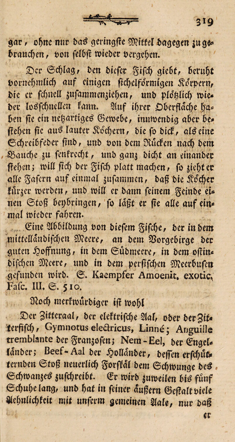 4, 319 gar f nur baß geringfle Wttel bagegen inge*» brau(^en r bon fdbft tvkbcv berge^en* ^cv ©c^Iag/ ben brefcr gifcf) gieSff Berufe borneBniUcB einigen fic^elformigen ^i^rpern/ bic er fcfjnett ^ufammen^ieBen, «nb ploglicf) me» ber lü^fcl)nellcn fann* 5(uf i^rer £)BcrfIac()e Ija^ Ben fte ein negartige^ (SetbeBe, imitbenbig aber Be^ (leBcn fle au^ fanter ^dcBernr bie fo bicB ^ aißeine ©cBreiBfeber ftnb, unb bon bem 0iu(^en nacB bent i5aucf)e fenfrecBt r unb ganj bid)t an einanbec peBcn; tviU fid) ber gifcB platt macBen^ fo ^ieBtec aHe gafern auf einmal jufammenf ba§ bie ^vd^er fur^er toerbettf unb toiH er bann feinem geinbe eU neu ©tog BepBringen, ’fo lagt er ge alle auf ein« mal toieber faBren. €ine 3lBBilbung bon biefem gifcBe^ ber in bem mitteKanbifcBen SJieere^ an bem 35orgeBirge ber guten Hoffnung, in bem ©übrneere^ in bem ogin« bifcBen ^eere^ unb in bem pergfcl)en ^eerBufen gefunben tbirb* ©♦ Ka^mpfer Amoenic, exotic^ Fafc. IIL ©♦ 510. dlodf merltburbigcr ig iboBl 5!)er 3illeraalf ber eleltrifcBe 2(aB ober bereit* tergfcBf Gymnotus eleäricus, Linne; Auguille tremblante ber granjofenj Nera-Eel, ber ©ngel- fdnberi Beef-Aal ber ^oganber, begen erfcf;ub« tevnben ©tog neuerlicB gorftdl bem ©cBtbunge be^» ©cBmanje^ SufcBreiBt. €r toirb jutoeilen Bid fünf ©cBuBelang, unb Bat in feiner dugern 0egalfbiele SleBnlicBfeit mit unferm gemeinen Slale, nur bag e-r j