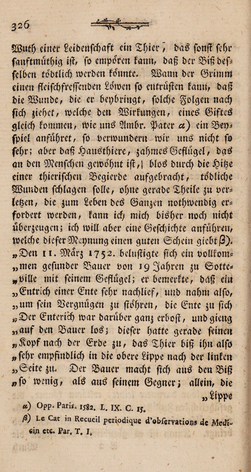 fanftmtitr)ig ijlf fo empi^fcn fanur bag bev ^ig fcl6cn tobtlicf) werben fonnte, ^ann ber 0rimm einen fleifc&frcffcnben £öwcn fo cn^rüfJen ^atui; bag bie^unbe, bic er bepbringt/ folcf)e golden nas^ fid) ikf)ctf iväd}c bett ^irbungertf eine^ 0if^e^ gleicf) fommcrt^ wie im^ 5lmbr* ^ater a) ein fpiel anfu^ret, fo oerwimbern wir un^ nic^t fo febr; nber bag ^au^tbieref ^nf)me^@cp«9er/ ba^ on ben 03ienfc()cn gewohnt ig,| blo^^ burcf) bie einer tf>ierifc()en ^egierbe auföebrad)tf rbblid)e 525uuben feftia^en feile ^ or)ne gerabe Xr)ei(e oer^ (egen; bie |um ^eben bei^ ©an^en notgwenbi^ er^ forbert werben; bann id/ mid) bi^ger nod) nid)e nber^eugenj id) will aber eine 0efd)id)le anfubreti; Weicbe biefer3)^'pnungeinen guten 0d)ein giebtß)* „^en II* 1752* belufligte g'd) ein boUfom^ „men gefunber ^^auer oon i9 3al)ren ©otte»* „oille mit feinem 6eg[ugel; er bemerftC; bng ein „©ntrid) einer €nte fe^r nac^Iief; unb nahm alfo; „um fein 5Bergnugen ^u fiogren, bie (inte |u gd) j;^er €nteri*cb war baruber gan| erbog; unbgieng „auf ben Q3auer lo^j biefer gatte gerabe feinen ^Jvopf nad) ber €rbe ^U; ba^ Xgier big ign alfo „fegr empgnblid) in bie obere 2ippe nad) ber (inlen „©eite ju* 5^er ^auer mad)t ft'd) aui^ ben ^ig „fo wenig; al^ au^ feinem ©egneri aUeiU; bic » Sippe «) Opp. Parif, 1582, jr ^ jx. a ly* i@) Le Cat in Recueil periodic^ue d’obfcrYatioi?« 4c MetTi- «in ctc. Par, T, l.