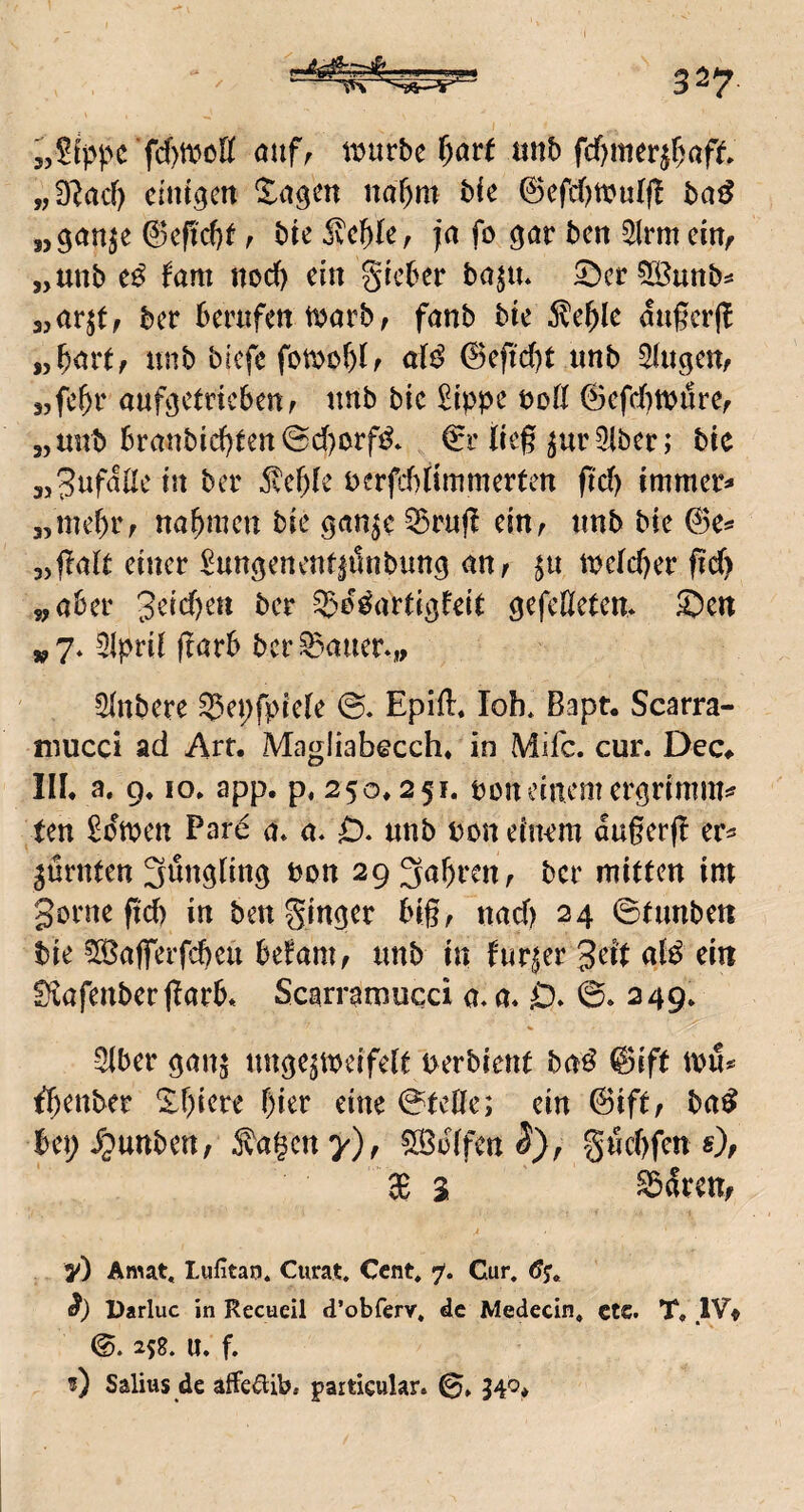 ti?urbc i)avt «nb fdf)merjf)aft „3lacf) cintgcrt %a^m naT)m bie 0efd)tt?u{f! ba^ „ganje (3cfid)t r ivcfik, ja fo gav bcn ^Irm em^ „unb fam ttod) du gteber ba^u* 5!)er3Öunb^ 3,ar^t, ber berufett t^jarb, fanb bte <!ugcr(^ iyf)avt, unb brcfe fotDobIf dß @efid)t unb ^ugcu, sjfc^r auftctncbeuf unb btc £ippe uofl ©efd)tt)i!ref „unb Branbid)ten@d)orfi^* €i’lieg ^urSlbcr; bte tJt bcr i)erfd)dmmerten gd) immer^ „mebiv ttöbmcn bie ^an^e ^rug ciUf unb bie „galt einer Sun^enentiüttbung nnr $u melcger gd) 5, aber bcr ^e^artigfeU gefeneten* ®cn „ 7* 3lprd garb bcr datier.,, Sinbere S5ei;fpiele Epifl. lob* Bapt. Scarra- iDUCci ad Art. Magliabecch* in Mifc. cur. Dec^ III. a. 9. IO. app. p. 250.251. boneinem ergrimm^ ten ^dmen Pard a. a* 0, unb bon eiiKm augerg ^ürnten Süngling bon 29 fahren, bcr mitten im gorne gd) in beu ginger big, und) 24 ©tunbeti bie ^Bafferfebeu befam, unb in furjer gei't eitt EKafenber garb. Scarramucci a. a. D. 0. 249. SIber gaw^ unge^tbeifelt uerbient baß @ift tbu^ ^^enber ärgere hier eine 0teÖc; ein ©ift/ bn^ bep i^unbeu; Äagcn y), hülfen gud)fcn s), 3B 3 S3dren, y) Amat« lufitan. Curat. Cent. 7. Cur. öy« Darluc in Recueil d’obferv. de Medecin. ctc. T, IVf 0. 25g. U. f, ?) Salius de affe^Ub. particular. 0, 340.