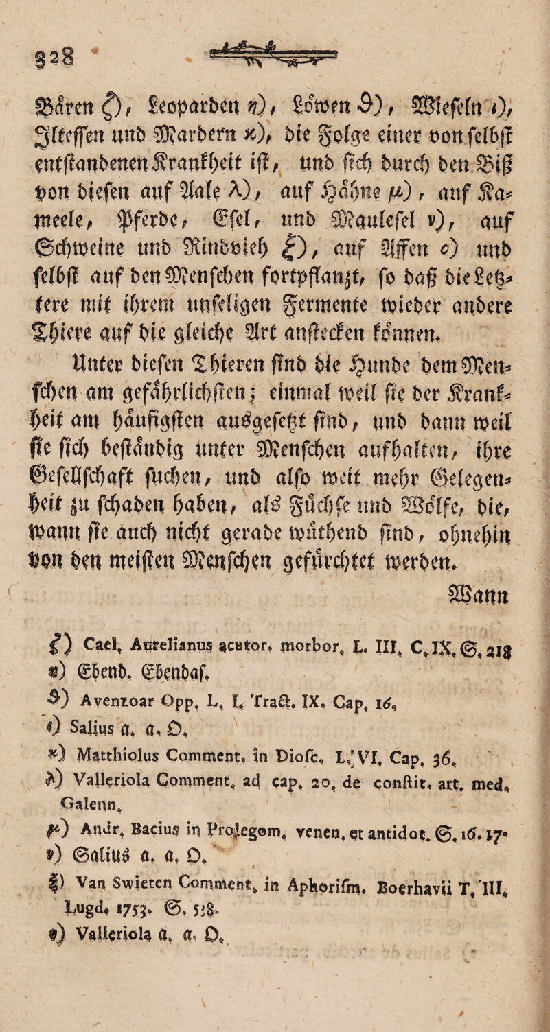 ■AaS=a4L Barett Scopörbm ?;) / ^lefefn 0/ 3((cjfen unb Harbern bie einer t)onfe(6(T entflnnbenen ^ran^^ett ift, unb ftd) bntd) ben t>on biefen nuf 5(a(e A), auf ju,), auf j\a^ Itteele, ^ferbc; €fet, unb ®?aulefe( v), auf ©d^tuetne unb 0^inbbief) £), auf Sljfeu c) uub fe(6(l auf beuWenfeben fprtpfTan^t, fo bag biege§^ lere mit ihrem unfeligen Fermente tuieber aubere Shirre auf bie gleiche 2lrt angeefen fonnem Unter biefen ^hieren gnb bie Jpunbe bem?Oven= fcöen am gefahrlicbgenj einmal weil ge ber ^ranf^ heit am h^uPagen au^gefef^t gnb, unb bann weil fUfid) beganbig unter 3)?enfchen aufbalteuA ihre ©efegfehaft fuchen^ unb alfo weit mehr Belegen^ heit fchaben haben, al^ güchfe nnb ^olfe, bie, Wann ge auch nid?t gerabe wuthenb gnb, ohnehin ^on ben meigen ©Tenfchen gefurU?tet werben* Söann CacI, Acreliarius acator, morbor, L. III, CJX.©,ijlg «) 05enb> gßenbaft Avenzoar Qpp^ L* TraU;. IX. Cap, itf, 0 Sajiqs a* *) Matthiolus Cornment, in Diofe, L,’VI. Cap, 36, Valleriola Comment, ad cap, 20, de conftit. azt, med, Galenn, Andr, Bacius in Pre^egom, venen. et antidot. ©, i6,17* v) (Satiuö a, a, 0. ’ |) Van Swieten Comment* in Aphorifm. Boerhavii T/lII, l^ugd, 1755. ©. 53§. f) Vallcriola a, a. D«