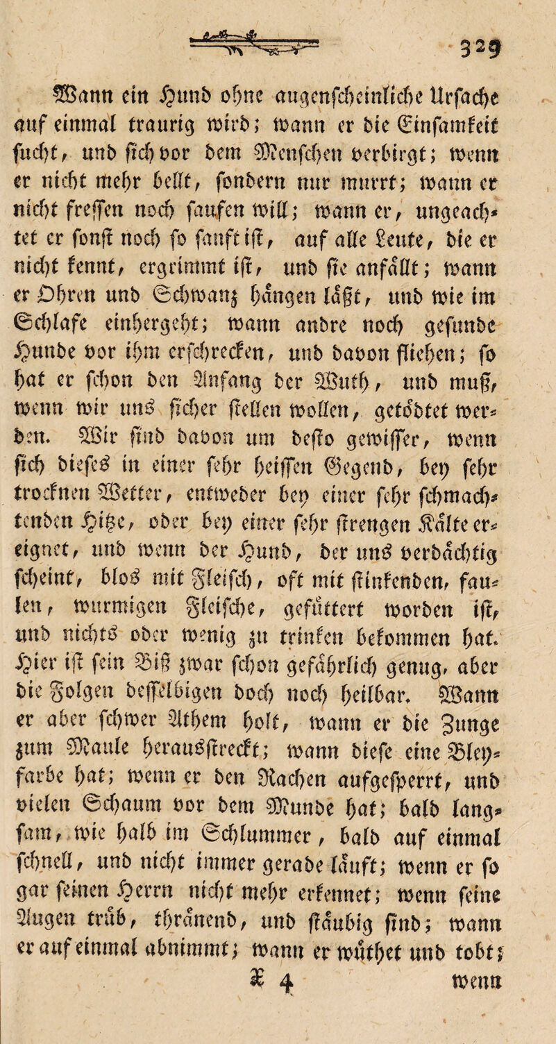 T ^ann ein Jpimb o^ne au(^mfd)cinficf)c Urfac^e (luf einmal traurig mirb; mann er bie Qrinfamfeit fud)t, unbfid)t)or bem ?Dicnfc()cn bcrbirgt; menn ec nicht rtichc bellt, fonbern nuc murrt; mann er nicf)t freffen noef) famfenmiß; mcinner, ungeach* tet er fonf! nod) fo fanftiff, auf alte teilte, bre er nid)t fennt, ergrimmt ijlf unb fie anfdöt; mann er Dhren unb 0d)man^ hdngen lagt, imb mie im 0chlafe einhergeht; mann anbre nod) gefimbc ^punbe bor ihm crfd)recfenf unb babon pichen; fo hat er fchon ben Sfnfang ber ?Buth ^ unb mugr menn mir unö pcher peßen moöen, gctdbtetmer^ bem 5Sir pnb babon um bepo gemiffer^ menn pd) biefcd in einer phr heijfen ©egenb, bei) fehr troefnen fetter f entmeber bc^ einer phr fd)mad)# tenben ^i$c, ober bet) einer phr prengen Mteer^ eignet, unb menn ber dpunb, ber und berbdd)tig fd)eint', biod mitgteifd), oft mit pinfenben, fau^ {en, murmigen g(cifd)e, gefuttert morben ipf unb nid)td ober menig ^u triiPcn befommen Ht dpier ip fern ^ig $mar fd)on gefdhrfid) genug, aber bie folgen bepelbigen bod) nod) heilbar» ?35attn er aber fd)mer Zithern hoft, mann er bie gunge 5um 5)?aide heraudpredt; mann biefe eine färbe b^t; menn er ben 9iad)en aufgefperrt, unb uieien ed)aum bor bem ^Timbt hat; ba(b (ang^ fam, mie halb im ©chlummer, halb auf einmal fdrneö, unb uid)t immer gerabe lauft; menn er fo gar feinen dperrn nid)t mehr erlennet; menn feine Singen trab, thrdnenb, unb pdubig pnb; mann er auf einmal abnimmt; mann ermuthet unb tobt^ i 4 menn