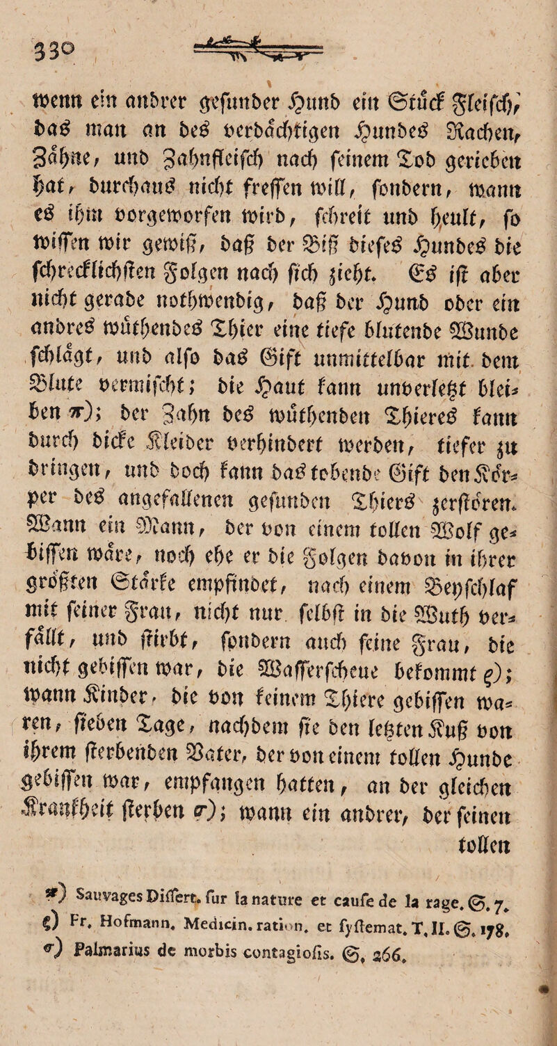 I SSO tucnit ein anbrer ^efunber Jpttnb ein &tüä ^[etfd)r ba^ man nn be^ iierbadf^ttgen ^imbei^ 0lrtcf)enf 3a^ne; unb gal^nf^eifd) naef) feinem Xob genebelt I)atr burd)(iu{^ nid)t freffen miff^ fonbern, mamt eö ibm bergen^orfen tbirb, febreit imb fo tbiffen tbtr getbi|?f bag ber ^ig brefe^ ^unbe^ bre fd)vcd(id)flcn golgen nad) fid) ^iebt & ift aber Hiebt gerabe notbrnenbig, bag ber ^)unb ober ein anbve^ tbutbenbe^ Xbier eine tiefe bhitenbe QlÖunbe fcblagt, unb (lifo ba^ @ift «nmittelbnr mit. bem, killte bcrmifUt; bie S^aut fann unberfegt blei^ ben ^); ber gnbn be^ tbutf)enben bann burcf) biefe .fleiber berbinbert merbettA tiefer bringen A nnb bod) famt ba^tobenbe ©ift ben5^otv pev be^ (ingefnEenen geftmben Xbier^ ^ergerem 55^nnn ein 93;annA ber bon einem tollen SSolf ge^ bigen tbareA nocl) ebe er bie golgen bobou in ihrer grbgfen @t(?r!e empfinbetA nach einem ^epfcblof mit feiner grmiA nicl)t nur felbg in bie S33utb ber^ fallt A unb girbtA fpnbern nudf) feine gruu/ bie nicbtgebiglmtbarA bie ^afferfebeue befommf^); tbunn^inber^ bie bon feinem gebigen n>a^ veuf geben %aqc, naebbem ge ben lebten ilug bon ihrem gerbenben Saaten ber bon einem togen ^unbe gebiffen marA empfangen butten a an ber glcicben -Sranfb^nt gerben toann ein anbreiv ber feinen toUen *) Sauvages Diflert. für !a nature ct caufe de la rage. 7^ §) Fr, Hofmann, Medjein. ration. et bUeinat. T, II. 17g, Palmarius de morbis contagiofis. 366,