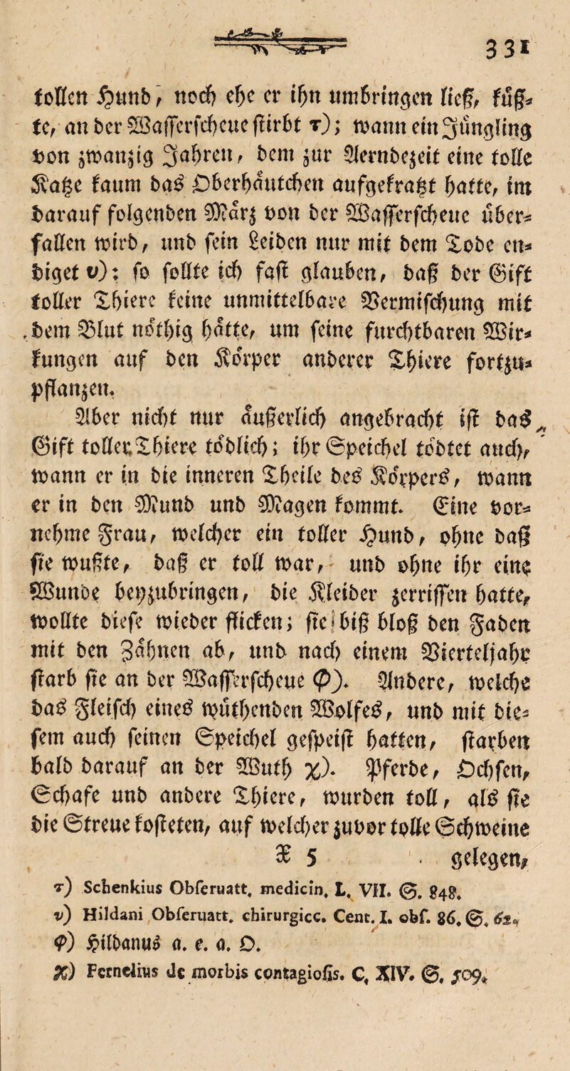 ioHett ^Uttb ] ncd& e^c er i^n timBrin^cn tief, fug« fc, an ber ^afferfd^euegtrbt t); tijann em^imgnn^ ton ^toan^lg 3a^)reUf bem ^ur 3lernbejete eine fotte ^vage faum baß ^berl^mUcben oufgefra^t f)amf im taröuf folgcnben 50?ar^ ton ber ^ajferfd^eue u6er^ föCfen ttirbf unb fein Reiben nur mif bem ^obe en* bi^ett;): fo foöte id) fag ö^aubeu/ bag bereift totter Xbierc feine unmittefbare §Bermifcf)Uttg mit .bem ^lut not^ig ^dtte, um feine furcf)tbnren 5ötr^ fungen nuf ben ^o^’per anbercr Spiere forip« l^gan^em ^6er nicf)f nur fogerlid) öuöebrad&t ig bu^^ @ift toKeu^biere ioblid); ibr0peid)ei tobtet nudv mann er in bie inneren Xbeife be^ Äorper^, mann er in ben 50iunb unb 0O?agen fommt* Q:ine tor«= itebmegrau, mefeber ein tofter ^unb^ p^ne bag fie tPugtCf bag er toÜ tt>aVf ' unb obtte if)r ein$ SS^unbe bei;^u6rmgett, bie .J^fetber jerriffen batfe<r tpollfe biefe mieber giefen; ge i big b(og ben gaben mit ben S^bnen ab, unb nad) einem 35iertefjabp garb ge an ber ^IBag'erfcbeue (?)* Qlnbere, melcbe ba^ g(eifd) eine^ iputbenben ^plfe^, unb mit bie- fern and) feinen ©peicbel gefpeig baffen, garben bafbbarauf an ber 5öutb %)• ?5ferbe, ^d)fem 0d)afe unb anbere Xbiere, mürben tott, ali^ ge bie ©freue fogeten, auf mefd)er3ubprfpge©cbmeine ^5 . Stiegen# t) Sebenkius Obferuatt, medicin, L, VII. 0. 848', v) Hildani Obferuatt, chirurgicc. Cenc^I. obf. 86. ©. 61., ipilbanu^ 0. e. o. D. Pf) Fctneliws de morbis contagioßs. G. XIV. 0, jro9»