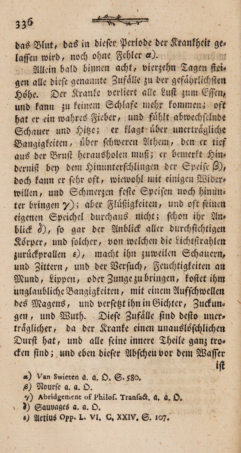 bai in tiefer ^erlebe ber j?eanf^eie laffen mvbf nod) of)ne ge&icr aX ^iliein bafb Binnen acf)t^ bier^eBn Xageit |!ei^ alle biefe genannte Snfdße ber gefdi)rlid}f!ert 5?dBe* S^er ^vrattfe verliert ade £njl ^nm fffen/ «nb fann feinem ©cBfafe me^c fommen; oft f)at er ein gieBer^ imb fiifjlt aBmecBfeinbe ©cf;aner unb S;n$e; cvJlagt nBer unertragfiefK igangigfclten r n&er ferneren 5M)em, ben er tief au^? ber ^rujl f)erau^f)c(en mu§; er Bemerft S^'m^ berni# Bep bem ^?intmterfd){iitgen ber ©peife (3), bocB l^ann er feB^^ öftf tbiemoBf mit einigen SlBiber:* iviflertf unb ©cBmer^en fefie ©peifen nod) f>indn^ ter Bringeny); aber gfußigfeiten, tinb oft fbinert eigenen ©peid)ef buref^nu^ ntd)t> fd)on iBr Blid fo gar ber SfnBBid aller burd)fid)tigert ^^drperf unb foldjer, bon melcBen bie £id)tflraBlen ^uruefpratten s)^ mad)t iBn ^utbeilen ©cBauenv unb Buttern/ unb ber^erfud); geucBtigfeiten an ?9tunbf Sippen, ober gunge^uBringen, fojlet iBm iinglauBlicBe^angigfeiten, mit einem ^uffd^toellett bei^ ^agenö, unb uerfegtiBn in Siebter, gen, unb ?B5utB* ^iefe beffo uner# trdglid)er, ba ber 5?ranfe einen unau^ldfcBlid^eit Sbur(! Bat, unb alle feine innere XBeile gan^ tro^ den flnb; unb eben biefer ^Bfd}eUPor bem SlBaffer aj Van Swieten ö. 0» 0. ©* 5Sö» /6) SRourfe a. a. D» V) Abridgeßifiuc of Philof. f ranfaÄ. ä» ö, 0* Oauuageö a. a. O. i) Sietiu^ opp* L. vi* c* XXIV* ©» 107.