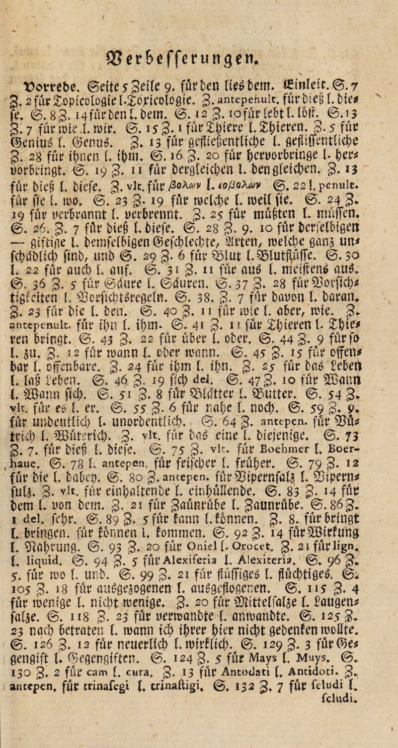 95er6efferungen* t>ombe. ©eite 5 Seile 9‘föt? Den lieöbem» minleft.^.r 3,2 füe Sopicoloöie l.^ojeicoloßte. S* antepenuit. für bie^ l. bie^ fe. 0.8 B. i4füebenLbern. ©, 12 3.10 für lebt 1.151t ©.13 3.7 für rote.t mir. ©. 158*»fut?2:i)tere l.^Di^ren. 3.5 für ©eniu^ l. ©cRu^. 3* © für ße|Iie§entlicbe t öefii(Fentlic|)e 3. 28 für ii)nen t i^m. ©.163. 20 für l)cruör5ringe l. ber^ uorbriiigt. ©.19 3» ^ür bergleicben l. bengletcben. 3* *3 für bte$ l. biefe. 3* fÜP lOßaXav ©, 22 h penulc. für fie L mo. ©. 23 3* 19 füe l. meil fie. ©. 24 3. 19 für uerDrannt l. uerbrennt. 3- ^5 für müßten t müjlen. ©. 26. 3. 7 für bie§ l. biefe. ©. 28 3- 9- 10 für berfel&igen — ßifdne l. bernfelbißen ©efc^lecbte, Wirten, mel(l)e ßan3 tm^ fcbübltcl; ftnb/ tirib ©. 29 3* 6 für ^lut l.^lutllüffe. ©.30 l. 22 für flucb t auf. ©. 31 3- für ßuö (. meifrenö {iu$. ©. 36 3‘ 5 für ©dure 1. ©duren. ©. 37 B* 28 für 5}orfict)^ ttgfeiten l. ^Borficbtöregeln. ©. 38. 3* 7 für bauon t Daran, 3. 23 für Die t Den. ©. 40 3* ^ ^ für mte l. ober, mie. 3* antepenuit, für 11)111. IDm* ©. 4* 3* * für Z^xtun l ren bringt ©. 43 3- 22 für über l. ober. ©. 44 3- 9 fürfo (. $u. 3. 12 für mann t ober mann. ©. 45 3- *5 für ofen# bar l. offenbare. 3- 24 für tbm t tbn. 3» 25 für baß beben l. la^ beben. ©. 46 3* ^9 ‘^‘=t ©. 47 3* 10 für SBann l. i’Bann fief). ©.51 3* 8 für ^ildtter L Butter. ©. 54 3* vit. für c61. er. ©. ss 3- ^ für nabe l. nod). ©. 59 3* 9» für unbeutUcl) t unorbentltfJ). ©. 64 3. antepen. für 55ü^ trieb t Büterid). 3* für D^aß eine t Diejenige. ©. 73 3. 7. für Die§ t Dtefe. ©. 75 3- für Boebmer t Eoer- ,haue. ©. 78 l. ancepen. für frifcl)er t früher. ©. 79 3* 12 für Die t. Dabet). ©. 80 3. antepen. für ^Jtpernfal^ t Siipern^ fuU. 3- für einbedtenDe (. ctnbüIlenDe. ©. 83 3- ^4 für Dem t yon Dem. 3. 21 für 3aüRrübe t 3ö«nrübee ©.863, ! dei. febr. @. 89 3- s für fann l. fonnen. 3* 8. für bringt r. bringen, für fonnen l. lommen. ©. 92 3. 14 fürBirfung t. 5]al)rung. ©. 93 3» 20 für onieitOrocejt. 3.2lfÜrlign. (. liquid. ©. 94 3. 5 für Alexiferia t Alexiteria, ©. 96 3* 5. für mo {. unD. ©. 99 3. 21 für flülTigeß l. jiücbtißeß. ©; 105 3. 18 für aiißgejogenen f. außgefiogenen. ©. 115 3* 4 für mentge l. nid)t menige. 3* 20 für ^lOlittelfalse t bangen^ faUe. ©. 118 3. 23 für yermanbte l. onmanDte. ©. 1253* 23 nad) betroten (. mann ic^ ihrer hier nicht gebenfen mottte, ©. 126 3. 12 für neuerlich l.mirllid). ©. 129 3.3 für©e^ geugift l. ©egengiften. ©. 124 3* 5 für Mays i. Muys.^ ©, 130 3* 2 für cam l. cura. 3» ^3 für Antodati t Antidoti. 3^ ancepen, für trinafegi (. trinaftigi. ©. 132 3» 7 für feludi (. fcludi.