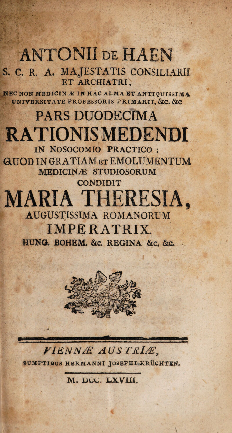 ANTONII de HAEN S. C. R. A. MAJESTATIS CONSILIARII ET ARCHIATRI ,v NEC NON MEDTCINM IN HAC ALMA ET ANTIQUISSIMA UNIVERSITATE PROFESSORIS PRIMARII, &C. &C PARS DUODECIMA RATIONIS MEDENDI IN NOSOCOMIO PRACTICO ; GtUOD IN GRATIAM et EMOLUMENTUM MEDICINAE STUDIOSORUM CONDIDIT MARIA THERESIA, AUGUSTISSIMA ROMANORUM IMPERATRIX. HUNO. BOHEM. &c. REGINA &c. fitc. > . Pi, m* <■ 11 mi ri£NN& AUSTRI/E, SUMPTIBUS HERMANNI JOSEPHI KRUCHTKN* M, UUJ. 1-XVIII.