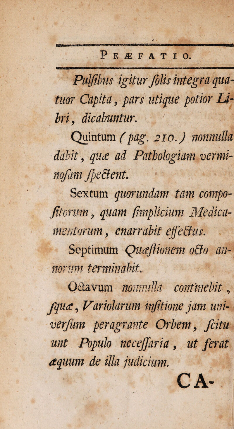 f»*»^«»y11rw<*°q^,>L,g«.a»^cftgwr^Wi1BiaPlgwg|gB^»-tr| m hibhuh MMl—myiliaiiH—1 ■m Praefatio. ^pBaBgaBMBMMB^rWMlW iit ' mwmt \m-nmttmrmw m ■» Puljihus igitur/tilis integra qua¬ titor Capita, pars utique potior Li¬ bri, dicabuntur. ■’, J Quintum (pag. 210.) nonnulla dabit, qua ad Patbohgiam vermi- Sextum quorundam tam compo- Jitorum, quam /impliciam Medica¬ mentorum , enarrabit efedus. Septimum QuaJUonem odo an¬ norum terminabit. Octavum nonnulla continebit, fqua, Variolarum in/itione jam uni- verjum peragrante Orbem, fcitu unt Populo necejjaria, ut ferat aquum de illa judicium. CA-