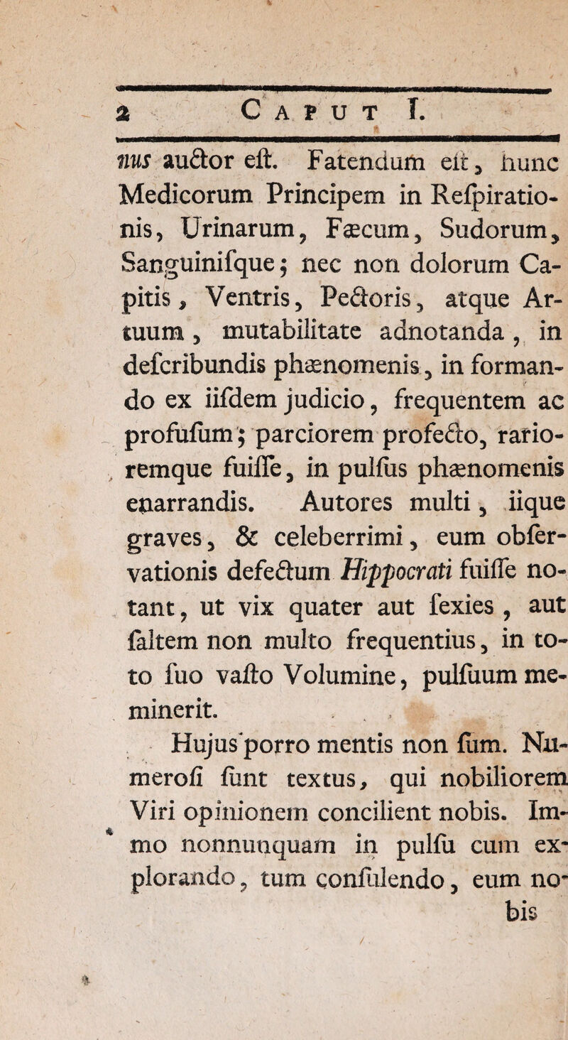 ■ ■ ■ .—.. . . ,, , „ a C a p u t I. nus audor eft. Fatendum eit, iiunc Medicorum Principem in Relpiratio- nis, Urinarum, Faecum, Sudorum, Sanguinifque; nec non dolorum Ca¬ pitis , Ventris, Pedoris, atque Ar¬ tuum , mutabilitate adnotanda, in defcribundis phaenomenis, in forman¬ do ex iifdem judicio, frequentem ac _ profufum; parciorem profecto, rario- remque fuilfe, in pullus phaenomenis enarrandis. Autores multi, iique graves, & celeberrimi, eum obler- vationis defedum Hippocrati fuilfe no¬ tant , ut vix quater aut fexies , aut laltem non multo frequentius, in to¬ to fuo vallo Volumine, pulfuumme¬ minerit. Hujus porro mentis non lum. Nn- meroli liint textus, qui nobiliorem Viri opinionem concilient nobis. Im- mo nonnunquam in pullu cum ex¬ plorando , tum confidendo, eum no¬ bis