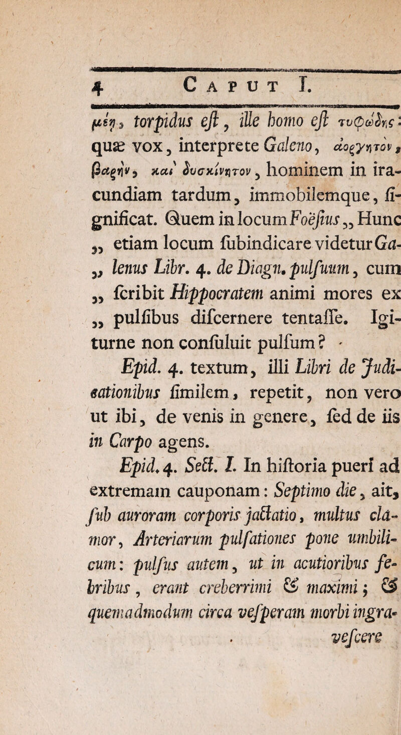 awwiwaiwwateawHHMi M 4 Caput T. p£>! , torpidus efi, ille bomo ejl m<po$ns '■ quaj vox, interprete Galeno, «o^tok, (3ctgj)V, *<m' ^vcKtvtiTov, hominem in ira¬ cundiam tardum, immobilemque, fi- gnificat. Quem in locum Foefius „ Hunc „ etiam locum lubindicare videtur Ga- „ lenus Libr. 4. de Biagn, pulfuum, cum „ feribit Hippocratem animi mores ex „ pulfibus difeernere tentaffe. Igi- turne non conluluit pulfum ? - Epid. 4. textum, illi Libri de Judi¬ cationibus limilem, repetit, non vero ut ibi, de venis in genere, fed de iis in Carpo agens. Epid. 4. Sebi. I. In hiftoria pueri ad extremam cauponam: Septimo die, ait, Jub auroram corporis jabtatio, multus cla¬ mor■, Arteriarum pulfationes pone umbili¬ cum : pulfus autem, ut in acutioribus fe¬ bribus , erant creberrimi maximij & quemadmodum circa vefperam morbi ingra- vefcere