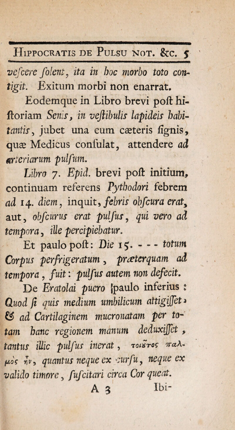 vefcere folent, ita in boc morbo toto con¬ tigit. Exitum morbi non enarrat. Eodemque in Libro brevi poft hi- ftoriam Senis, in vejlibulis lapideis habi¬ tantis, jubet una cum caeteris lignis, quas Medicus confulat, attendere ad arteriarum pulfum. Libro 7. Epid. brevi poft initium, continuam referens Pythodori febrem ad 14. diem, inquit, febris obfcura erat, aut, obfcurus erat pulfus, qui vero ad tempora, ille percipiebatur. Et paulo poft: Die 15.-totum Corpus perfrigeratum , praeterquam ad tempora, fuit: pulfus autem non defecit. De Eratolai puero {paulo inferius : Quod ji quis medium umbilicum attigijfet j & ad Cartilaginem mucronatam per to¬ tam hanc regionem manum deduxijfet, tantus illic pulfus inerat, tomtos w«a- fios *v, quantus neque ex cur fu, neque ex valido timore, fufcitari circa Cor queat. A 5 Ibi-