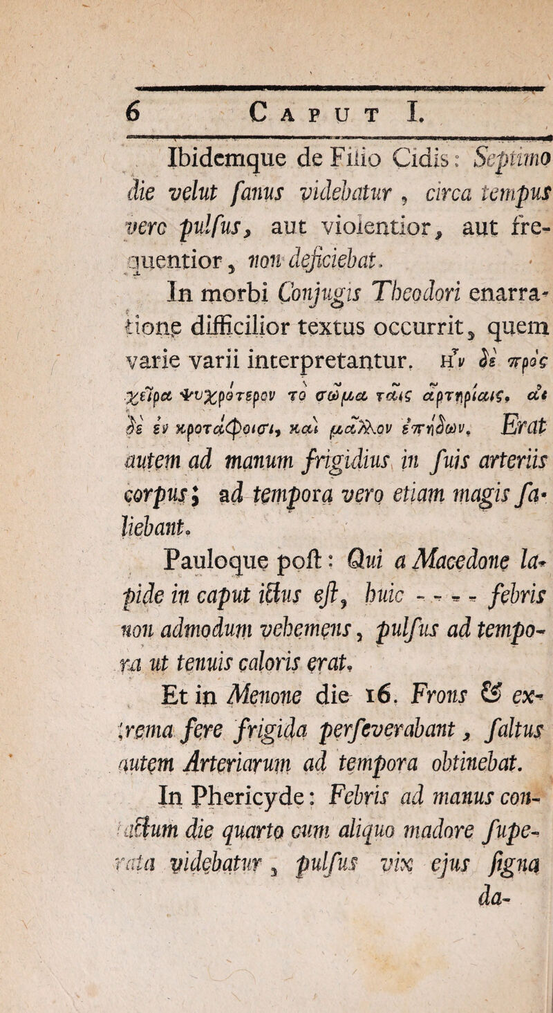 ' ' . ; • \ mi a mmKawm/u^mfmsr 6 C A P U T I.  ” ■ ■ ■ .. . ... Ibidemque de Fiiio Cidis: Septimo die velut fanus videbatur , circa tempus vere pulfus, aut violentior, aut fre- quentior, non deficiebat. In morbi Conjugis Theodori enarra¬ tione difficilior textus occurrit, quem varie varii interpretantur, Cv Ss vfk WXfQTffQV T0 C^fJLCt TCltS CtftTf\fia^9 Ut iv KpOT#<Poi(rt9 KOU {JbCt?koV V, Erat autem ad manum frigidius in fuis arteriis corpus i ad tempora vero etiam magis fa• liebant. Pauloque poft: Qui a Macedone la* pide in caput ictus ejl, huic - - * * febris non admodum vehemens, pulfus ad tempo¬ ra ut tenuis caloris erat. Et in Menone die 16. Frons & ex* 'verna fere frigida perfeverabant, /altus autem Arteriarum ad tempora obtinebat. In Phericyde: Febris ad manus con¬ citum die quarto cum aliquo madore fupe- rata videbatur, pulfus vix ejus figna da-