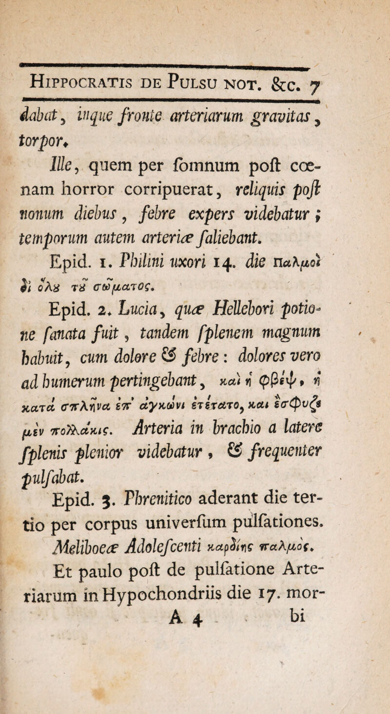 dabat, in que fronte arteriarum gravitas, torpor♦ Ille, quem per fomnum poft coe¬ nam horror corripuerat, reliquis poft nonum diebus, febre expers videbatur; temporum autem arteriae faliebant. Epid. 1. Pbihni uxori 14. die nahpol ii oAn tJ cu>[iato$. Epid. 2. Lucia, quae HeUebori potio¬ ne fanata fuit, tandem fplenem magnum habuit, cum dolore & febre: dolores vero ad humerum pertingebant, k«) n’ n xaTct <nr\nvct eV dyxdvi stst^to, x.a< ^£'v ■7r0ft.dx.1s. Arteria in brachio a latere fplenis plenior videbatur , & frequenter pulfabat. Epid. 3. Phrenitico aderant die ter¬ tio per corpus univerfum pulfationes. Meliboea’ Adolefcenti xapiins vaX/tot, Et paulo poft de pulfatione Arte¬ riarum in Hypochondriis die 17. mor- A 4 - bi