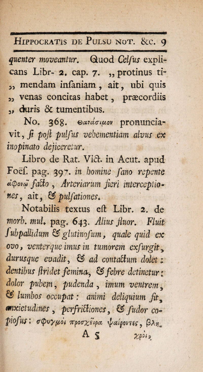 quenter moveantur, Quod Celfus expli¬ cans Libr- 2. cap. 7. „ protinus ti- „ mendam infaniam , ait, ubi quis ia venas concieas habet, praecordiis 3, duris & tumentibus. No. 368. eatda-tfio* pronuncia- vit, ji pofi pulfus vehementiam alvus ex inopinato dejiceretur. Libro de Rat. Vift. in Acut. apud Foef. pag. 397. in homine fano repente dtpovf facio ^ Arteriarum jieri interceptio• nes, ait, & pulfationes. Notabilis textus eft Libr. 2. de tnorb. muU pag. 643. Alius Jluor. Fluit fubpalhdum & glutinofum, quale quid ex ovo, venter que imus in tumorem exfurgit durus que evadit, & ad contatium dolet 1 dentibus (Iridet feminet, & febre detinetur: dolor pubem, pudenda , imum ventrem, & lumbos occupat: animi deliquium jit9 anxietudines , perfriclioncs, & fudor co- piofus '< c<pvyjiot 7Tpoffccsipa, ipxlfw7((, (3A-/ia A $ zfi.