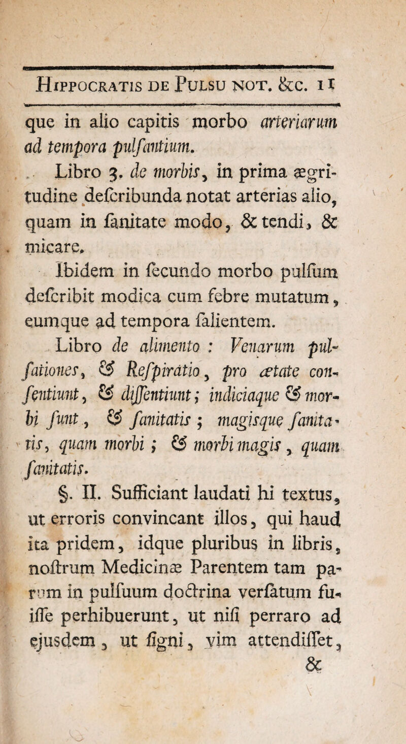 que in alio capitis morbo arteriarum ad tempora pulfantium. Libro 3. de morbis, in prima aegri¬ tudine deferibunda notat arterias alio, quam in fanitate modo, & tendi, & micare. Ibidem in fecundo morbo pullum deferibit modica cum febre mutatum, eumque ad tempora falientem. Libro de alimento : Venarum pal¬ pationes, & Refpirdtio, pro atate con- fentiunt, & dijjentiunt; indiciaque & mor¬ bi funt, & /unitatis ; magisque /emit a• tis, quam morbi; & morbi magis, quam funitatis. §. II. Sufficiant laudati hi textus, ut erroris convincant illos, qui haud ita pridem, idque pluribus in libris, noltrum Medicinae Parentem tam pa¬ rem in pulfuum doctrina verlatum fu- ilfe perhibuerunt, ut nili perraro ad ejusdem , ut ligni, vim attendiflet, &