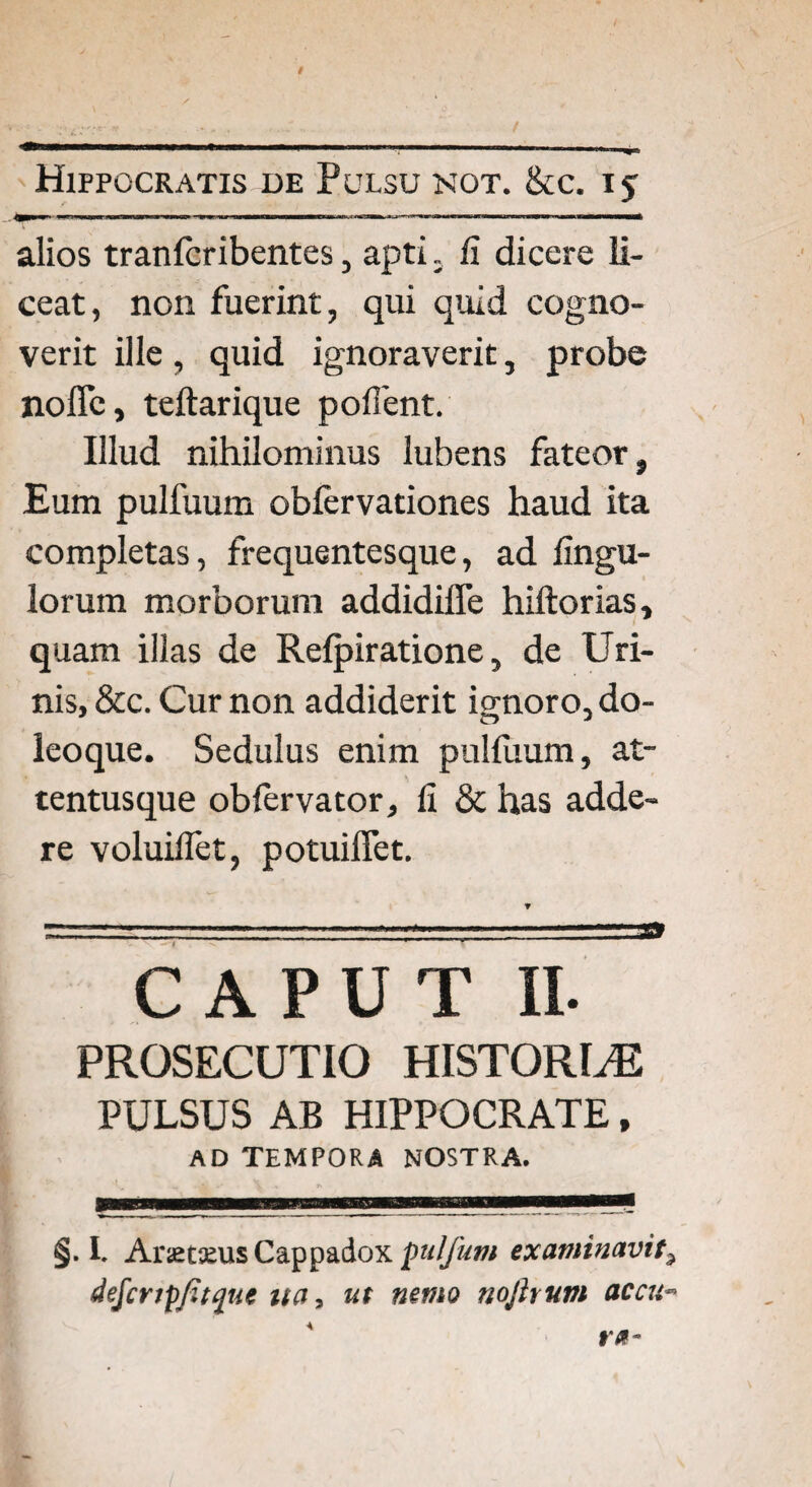 alios tranlcribentes , apti. fi dicere li¬ ceat, non fuerint, qui quid cogno¬ verit ille, quid ignoraverit, probe no fle, teftarique pollent. Illud nihilominus lubens fateor. Eum pulfuum obfervationes haud ita completas, frequentesque, ad Angu¬ lorum morborum addidifle hiftorias, quam illas de Relpiratione, de Uri¬ nis, &c. Cur non addiderit ignoro, do- leoque. Sedulus enim pulfuum, at- tentusque obfervator, II & has adde¬ re voluiflet, potuiflet. CAPUT II. PROSECUTIO HISTORLE PULSUS AB HIPPOCRATE, AD TEMPORA NOSTRA. §. I. Arsemis Cappadox pulfum examinavit9 dejcnpfitque ua, ut nemo nojhum accu->