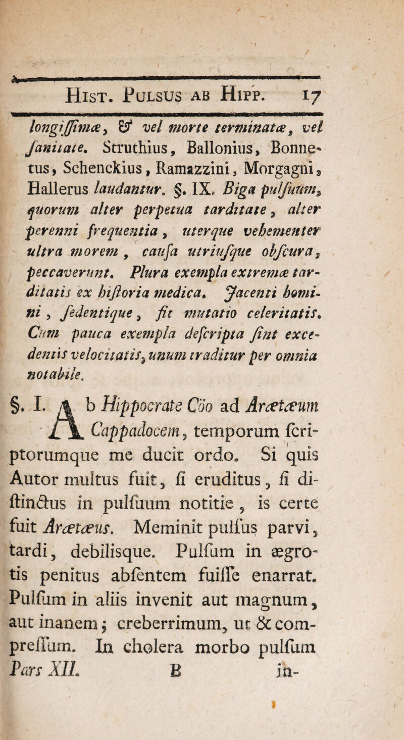 Hist. Pulsus ab Hipp. 17 longjjjtmce > B4 vel morte terminatae, vel Janiiate. Struthius, Ballonius, Bonne* tus, Schenckius, Ramazzini 5 Morgagni t Hallerus laudamur. §. IX, Biga pulfuum, quorum alter perpetua tarditate 3 alter perenni frequentia, uterque vehementer ultra morem , ra/z/ii utriufque ohfcuras peccaverunt. Plura exempla extrema tar¬ ditatis ex hiftoria medica. Jacenti homi¬ ni 3 fedentique > mutatio celeritatis. Cum pauca exempla defcripta fint exce¬ dentis velocitatis, traditur per omnia notabile. §, I. 4 b Hippocrate Coo ad Anetceum £\. Cappadocem, temporum feri- ptorumque mc ducit ordo. Si quis Autor inultus fuit, fi eruditus, fi di- ftin&us in pulfuum notitie , is certe fuit Arcetceus. Meminit pulfus parvi, tardi, debilisque. Pulfum in aegro¬ tis penitus ablentcm fuiffe enarrat. Pulfiim in aliis invenit aut magnum, aut inanem; creberrimum, ut & com- preiium. In cholera morbo pulfum Pan XII. B in- 1 I