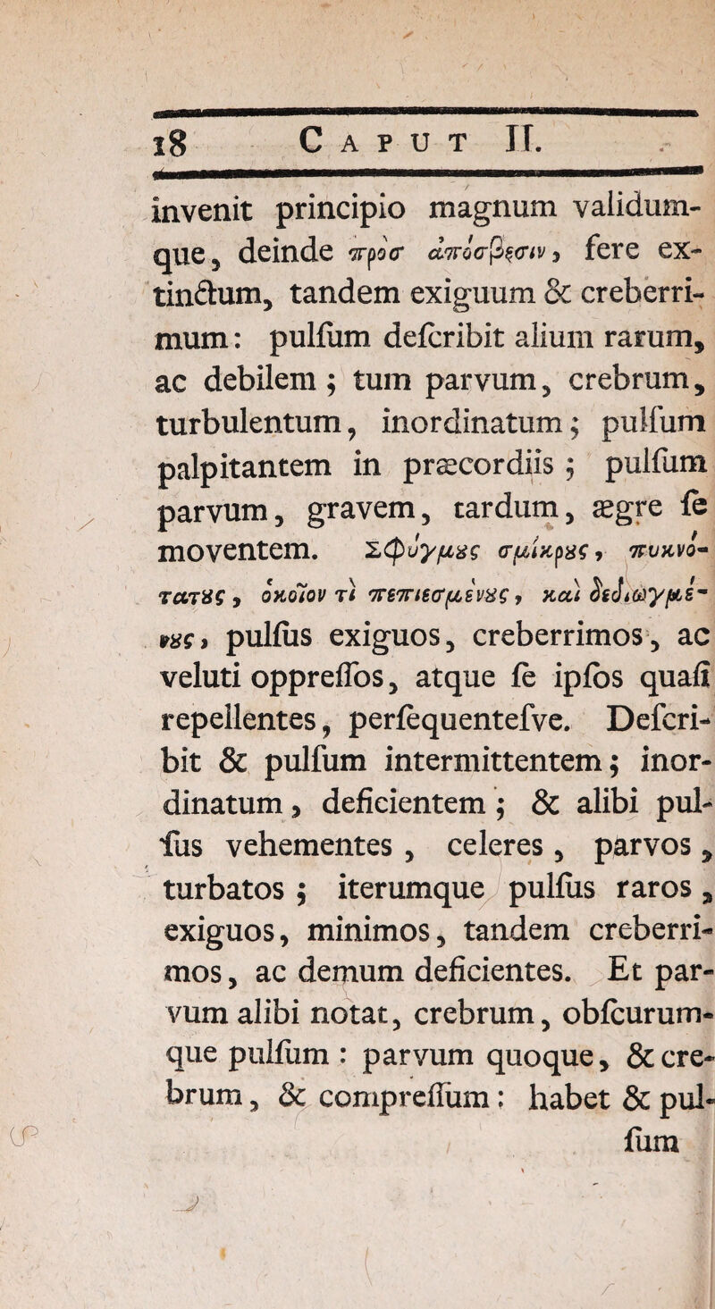 .11 l IU i ......■■■■...mi invenit principio magnum validum- que, deinde ypaV ownao-pe<w, fere ex- tin&um, tandem exiguum & creberri¬ mum : pullum delcribit alium rarum, ac debilem; tum parvum, crebrum, turbulentum, inordinatum; pullum palpitantem in praecordiis; pulfum parvum, gravem, tardum, aegre fe moventem. c-papar, mmvo- tenat , oKoiov t'i TmrKfffAiviis, Kai ns(i pullus exiguos, creberrimos, ac veluti opprelfos, atque le iplos quali repellentes, perlequentefve. Defcri- bit & pulfum intermittentem; inor¬ dinatum , deficientem; & alibi pul- ■fus vehementes, celeres , parvos, turbatos ; iterumque pullus raros , exiguos, minimos, tandem creberri¬ mos , ac demum deficientes. Et par¬ vum alibi notat, crebrum, oblcurum- que pullum : parvum quoque, & cre¬ brum , & comprefium: habet & pul¬ lum J