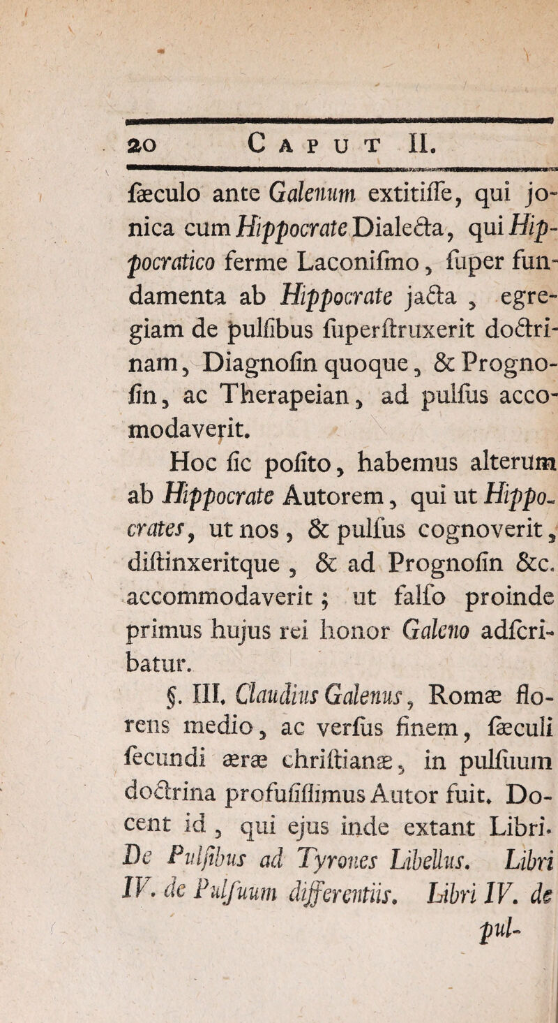 feculo ante Galenum extitilfe, qui jo- nica cum Hippocrate Dialeda, qui Hip- pocratico ferme Laconilmo, fuper fun¬ damenta ab Hippocrate jafta , egre¬ giam de pullibus fuperftruxerit doftri- nam, Diagnofin quoque, & Progno- lin, ac Therapeian, ad pullus acco- modaverit. Hoc fic polito, habemus alterum ab Hippocrate Autorem, qui ut Hippo, crates, ut nos, & pulfus cognoverit, diftinxeritque , & ad Prognofin &c. accommodaverit; ut falfo proinde primus hujus rei honor Galeno adfcri- batur. §. III. Claudius Galenus, Romae flo¬ rens medio, ac verius finem, feculi fecundi aerae chriftianae, in pulliium dodrina profufiflimus Autor fuit. Do¬ cent id , qui ejus inde extant Libri. De Pidfibus ad Tyrones Libellus. Libri IV. de Pidfuum differentiis. Libri IV. de < pul-