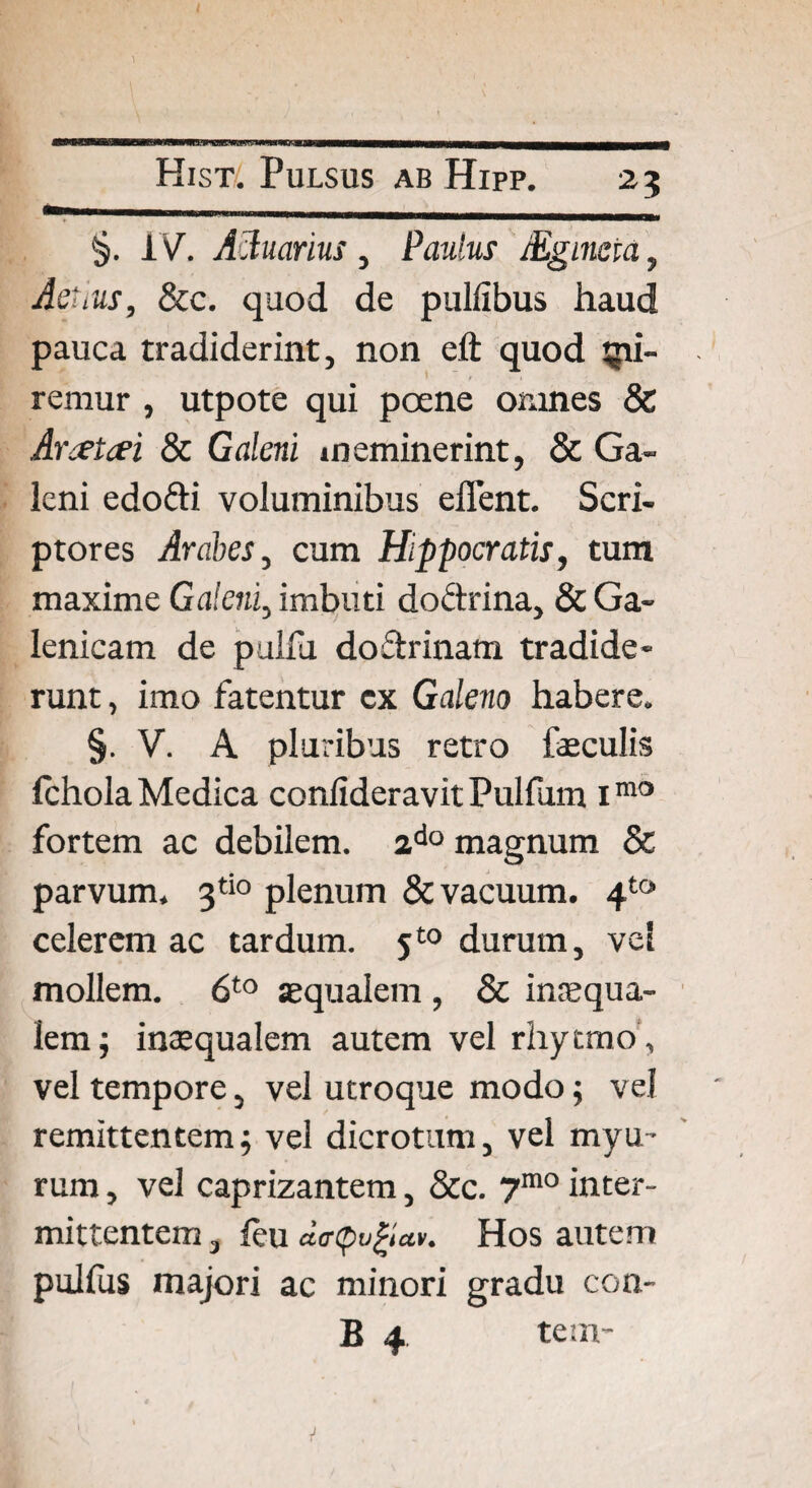 / ) Kist' Pulsus ab Hipp. 23 %. IV. Actuarius, Paulus JEgineia, Aetius, &c. quod de pullibus haud pauca tradiderint, non eft quod li¬ remur , utpote qui pcene omnes & Arcetcei & Galeni meminerint, & Ga¬ leni edofti voluminibus effent. Scri¬ ptores Arabes, cum Hippocratis, tum maxime Galeni, imbuti doctrina, & Ga- lenicam de pulfu doctrinam tradide¬ runt , imo fatentur cx Galeno habere. §. V. A pluribus retro feculis Ichola Medica conlideravit Pulfum imo fortem ac debilem. ado magnum & parvum. 3tio plenum & vacuum. 4to celerem ac tardum. 5t0 durum, ve! mollem. 6to aequalem , & inaequa¬ lem ; inaequalem autem vel rhytmo, vel tempore, vel utroque modo; vel remittentemj vel dicrotum, vel myu- rum, vel caprizantem, &c. 7mo inter¬ mittentem , feu dcrpvfyctv. Hos autem pullus majori ac minori gradu con- B 4 tem- ■f