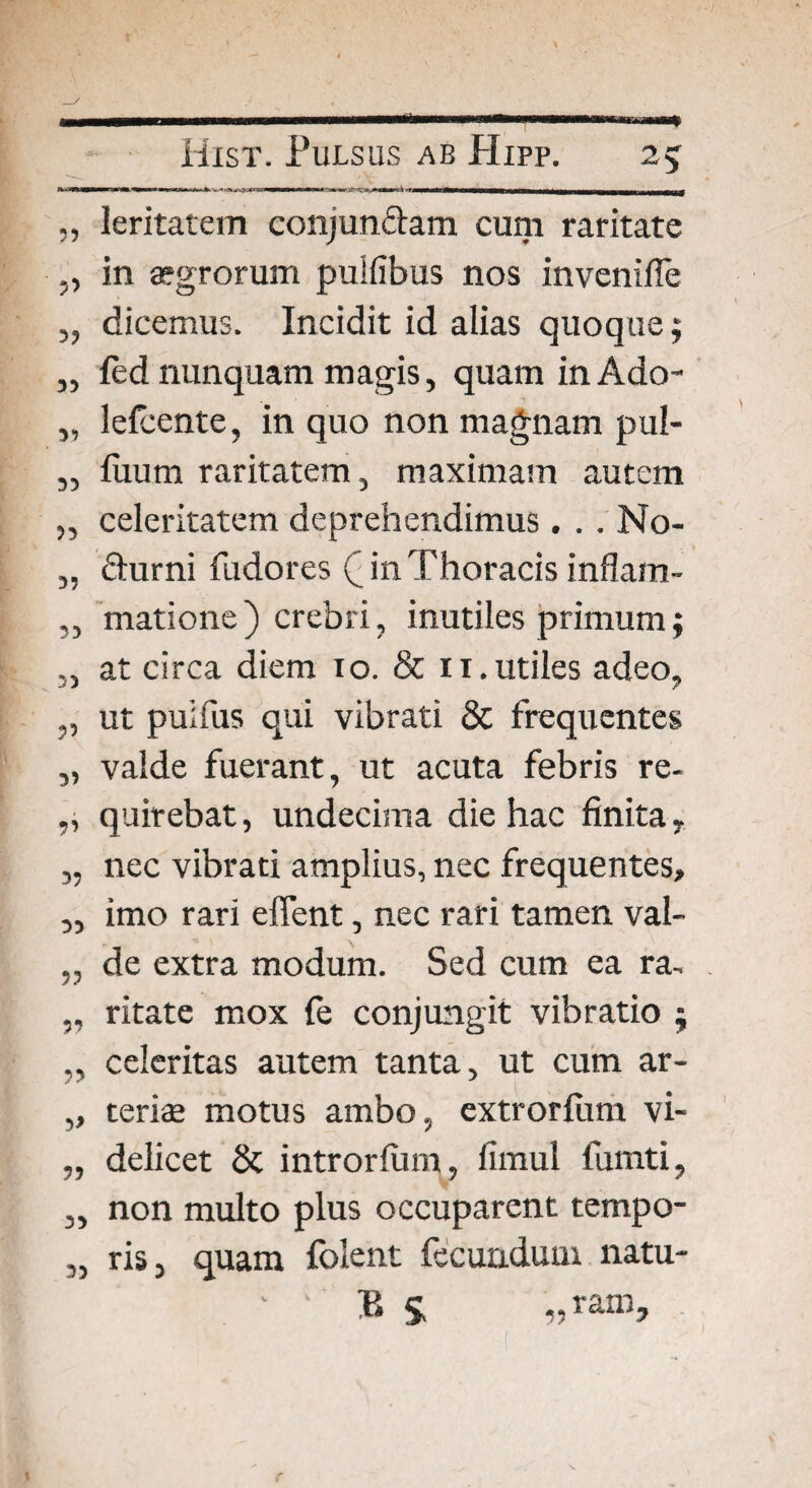 33 3? 39 31 33 33 33 33 33 33 3? 5’ 3? 33 33 39 33 3> 33 33 33 leritatem conjundam cum raritate in aegrorum puifibus nos invenifie dicemus. Incidit id alias quoque; fed nunquam magis, quam in Ado- lefcente, in quo non magnam pul- fuum raritatem, maximam autem celeritatem deprehendimus. . . No- durni fudores (jn Thoracis inflam¬ matione) crebri, inutiles primum; at circa diem io. & 11. utiles adeo, ut puifus qui vibrati & frequentes valde fuerant, ut acuta febris re¬ quirebat , undecima die hac finita, nec vibrati amplius, nec frequentes, imo rari effent, nec rari tamen val¬ de extra modum. Sed cum ea ra¬ ritate mox fe conjungit vibratio ; celeritas autem tanta, ut cum ar¬ teriae motus ambo, extrorfum vi¬ delicet & introrfum, fimul fumti, non multo plus occuparent tempo¬ ris, quam folent fecundum natu- ' ‘ P $ „ ram>