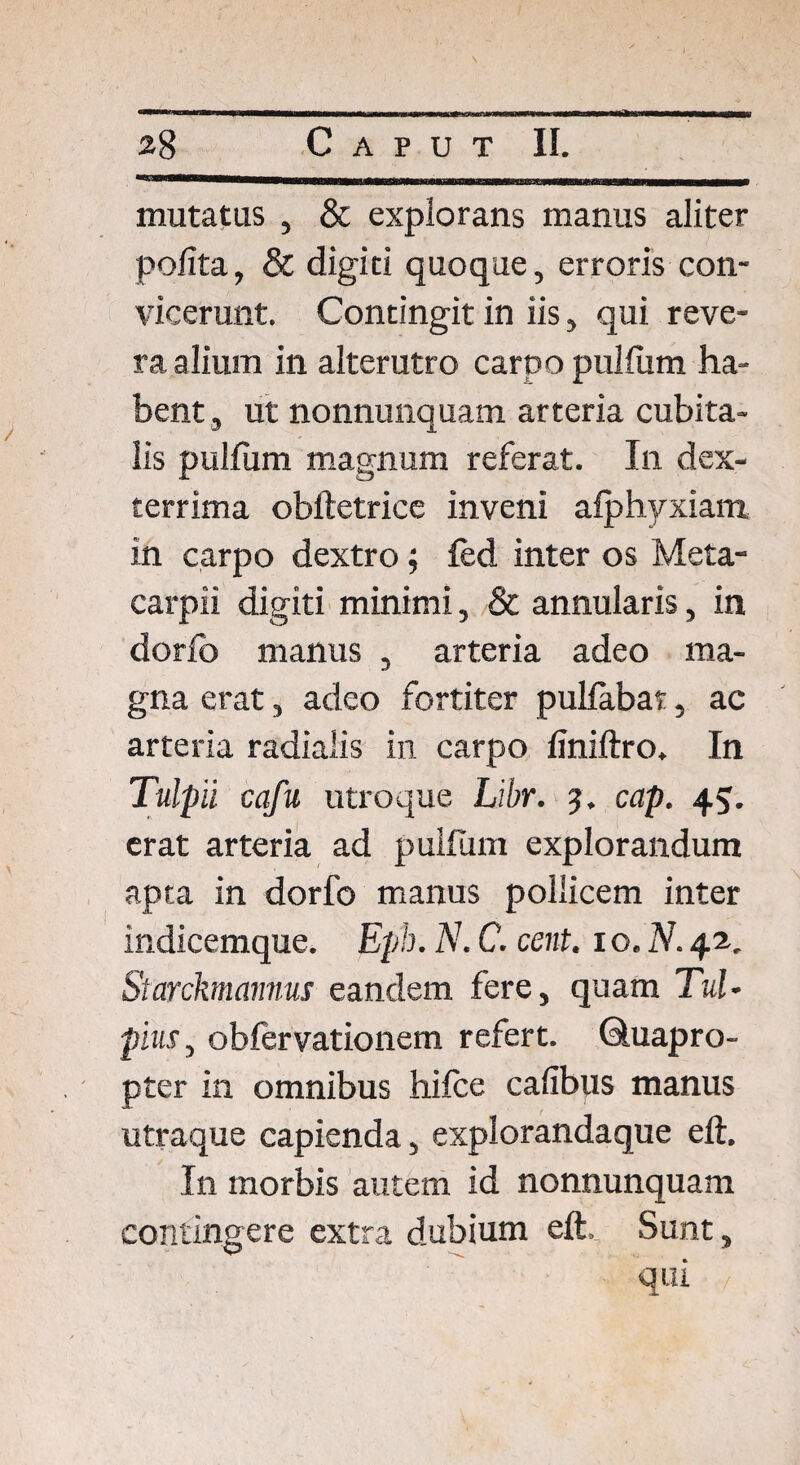 mutatus , & explorans manus aliter polita, & digiti quoque, erroris con¬ vicerunt. Contingit in iis, qui reve¬ ra alium in alterutro carpo pullum ha¬ bent , ut nonnunquam arteria cubita¬ lis pullum magnum referat. In dex¬ terrima obftetrice inveni afphyxiam in carpo dextro; fed inter os Meta- carpii digiti minimi, & annularis, in dorlb manus , arteria adeo ma¬ gna erat, adeo fortiter pullabat, ac arteria radialis in carpo finiftro. In Tulpil cqfu utroque Libr. 5. cap. 45. erat arteria ad pullum explorandum apta in dorfo manus pollicem inter indicemque. Eph. N. C. cent. 1 o. N. 42. Starckmannus eandem fere, quam TuU pius, obfervationem refert. Quapro¬ pter in omnibus hifce cafibus manus utraque capienda, explorandaque eft. In morbis autem id nonnunquam contingere extra dubium eft. Sunt, qui /