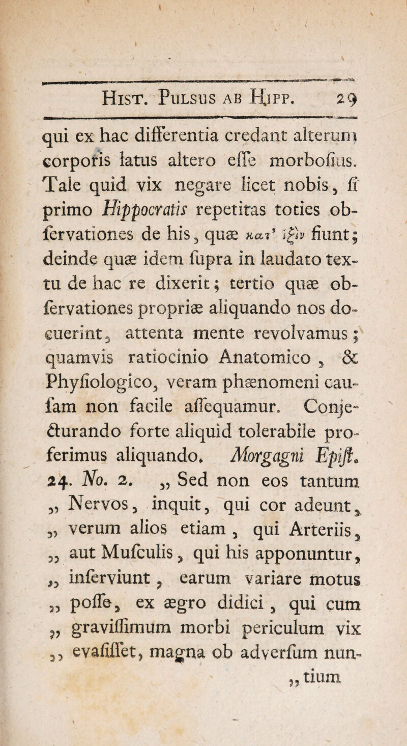 l Hist. Pulsus ab H.ipp. 29 qui ex hac differentia credant alterum corporis latus altero elle morbofias. Tale quid vix negare licet nobis, fi primo Hippocratis repetitas toties ob- fervationes de his, quae tgiv fiunt; deinde quae idem tupra in laudato tex¬ tu de hac re dixerit; tertio quae ob- fervationes propriae aliquando nos do¬ cuerint 2 attenta mente revolvamus; quamvis ratiocinio Anatomico , & Phyfiologico, veram phaenomeni cau- l’am non facile affequamur. Conje¬ cturando forte aliquid tolerabile pro¬ ferimus aliquando, Aiorgagni Epift. 24- Ho. 2. „ Sed non eos tantum „ Nervos, inquit, qui cor adeunt, „ verum alios etiam , qui Arteriis , „ aut Mufculis, qui his apponuntur, „ inferviunt, earum variare motus „ poffe, ex aegro didici, qui cum „ graviflimum morbi periculum vix ,, evafiffet, magna ob adverfum nun- „ tium