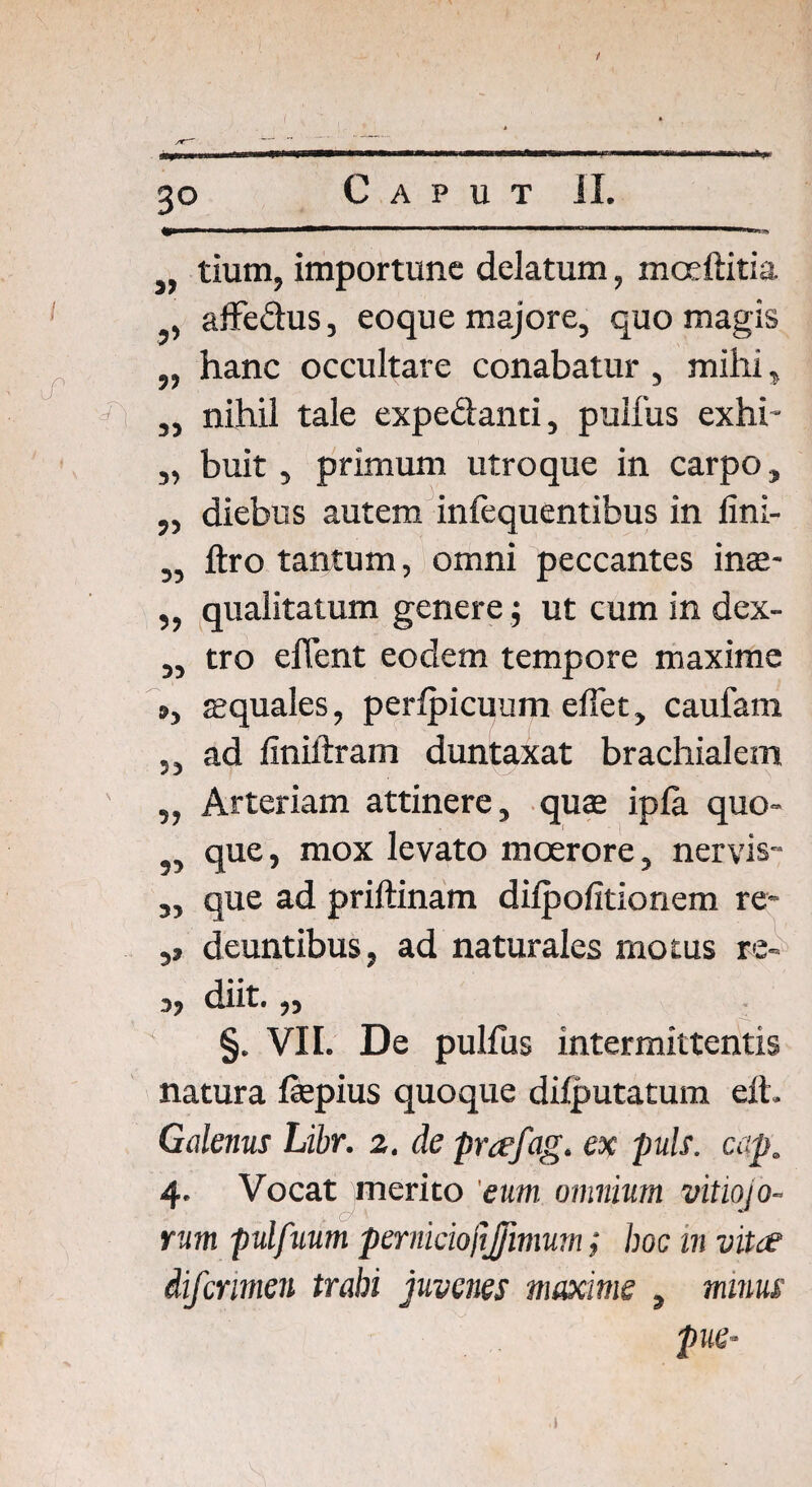 a*^M*aMinaMMaMnailMII,ail>iaiia,l*an^ J} tium, importune delatum, mceftitia , affe&us, eoque majore, quo magis „ hanc occultare conabatur, mihi, „ nihil tale expedanti, pulfus exhi- „ buit, primum utroque in carpo, ,, diebus autem inlequentibus in lini- ,, jftro tantum, omni peccantes inae- ,, qualitatum genere •, ut cum in dex- ,, tro eflent eodem tempore maxime », squales, perlpicuum effet, caufam „ ad finiftram duntaxat brachialem „ Arteriam attinere, quae ipla quo- 9, que, mox levato moerore, nervis- „ que ad priftinam dilpofitionem re* ,9 deuntibus, ad naturales motus re- 3, diit.,, §. VII. De pulfus intermittentis natura fepius quoque difputatum eft. Galenus Libr. 2. de prafag. ex puls. cap. 4. Vocat merito 'eum. omnium vitiojo- rum pulfuum perniciojtjjimum; hoc in vitee difcrimen trahi juvenes maxime , minus pue*